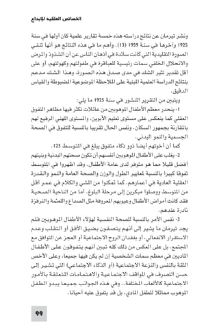 99
‫ﻟﻺﺑﺪاع‬ ‫اﻟﻌﻘﻠﻴﺔ‬ ‫اﳋﺼﺎﺋﺺ‬
‫ﺳﻨﺔ‬ ‫ﻓﻲ‬ ‫أوﻟﻬﺎ‬ ‫ﻛﺎن‬ ‫ﻋﻠﻤﻴﺔ‬ ‫ﺗﻘﺎرﻳﺮ‬ ‫ﺧﻤﺴﺔ‬ ‫ﻫﺬه‬ ‫دراﺳﺘﻪ‬ ‫ﻧﺘﺎﺋﺞ‬ ‫ﻋﻦ‬ ‫ﺗﻴﺮﻣﺎن‬ ‫وﻧﺸﺮ‬
١٩٢٥‫ـﺔ‬‫ﻨ‬‫ﺳ‬ ‫ﻓﻲ‬ ‫وآﺧﺮﻫﺎ‬١٩٥٩)١٣‫ـﻲ‬‫ﻔ‬‫ـ‬‫ﻨ‬‫ﺗ‬ ‫أﻧﻬﺎ‬ ‫ﻫﻮ‬ ‫اﻟﻨﺘﺎﺋﺞ‬ ‫ﻫﺬه‬ ‫ﻓﻲ‬ ‫ﻣﺎ‬ ‫وأﻫﻢ‬ .(
‫ﺮض‬ ‫وا‬ ‫اﻟﺸﺬوذ‬ ‫أن‬ ‫ﻋﻦ‬ ‫اﻟﻨﺎس‬ ‫أذﻫﺎن‬ ‫ﻓﻲ‬ ‫ﺳﺎﺋﺪة‬ ‫ﻛﺎﻧﺖ‬ ‫اﻟﺘﻲ‬ ‫اﻟﺘﻘﻠﻴﺪﻳﺔ‬ ‫اﻟﺼﻮرة‬
‫ﻋﻠﻰ‬ ‫أو‬ ،‫وﻛﻬﻮﻟﺘﻬﻢ‬ ‫ﻃﻔﻮﻟﺘﻬﻢ‬ ‫ﻓﻲ‬ ‫ﻟﻠﻌﺒﺎﻗﺮة‬ ‫رﺋﻴﺴﻴﺔ‬ ‫ﺳﻤﺎت‬ ‫اﳋﻠﻘﻲ‬ ‫واﻻﻧﺤﻼل‬
‫ـﻢ‬‫ﻋ‬‫ـﺪ‬‫ﻣ‬ ‫ـﻚ‬‫ﺸ‬‫ـ‬‫ﻟ‬‫ا‬ ‫ـﺬا‬‫ﻫ‬‫و‬ ،‫ـﻮرة‬‫ﺼ‬‫ـ‬‫ﻟ‬‫ا‬ ‫ـﺬه‬‫ﻫ‬ ‫ـﺪق‬‫ﺻ‬ ‫ﻣﺪى‬ ‫ﻓﻲ‬ ‫اﻟﺸﻚ‬ ‫ﺗﺜﻴﺮ‬ ‫ﺗﻘﺪﻳﺮ‬ ‫أﻗﻞ‬
‫واﻟﻘﻴﺎس‬ ‫ﻀﺒﻮﻃﺔ‬ ‫ا‬ ‫ﻮﺿﻮﻋﻴﺔ‬ ‫ا‬ ‫ﻼﺣﻈﺔ‬ ‫ا‬ ‫ﻋﻠﻰ‬ ‫ﺒﻨﻴﺔ‬ ‫ا‬ ‫اﻟﻌﻠﻤﻴﺔ‬ ‫اﻟﺪراﺳﺔ‬ ‫ﺑﻨﺘﺎﺋﺞ‬
.‫اﻟﺪﻗﻴﻖ‬
‫ﺳﻨﺔ‬ ‫ﻓﻲ‬ ‫ﻨﺸﻮر‬ ‫ا‬ ‫اﻟﺘﻘﺮﻳﺮ‬ ‫ﻣﻦ‬ ‫وﻳﺘﺒ‬١٩٢٥:‫ﻳﻠﻲ‬ ‫ﻣﺎ‬
١‫اﻟﺘﻔﻮق‬ ‫ﻣﻈﺎﻫﺮ‬ ‫ﻓﻴﻬﺎ‬ ‫ﺗﻜﺜﺮ‬ ‫ﻋﺎﺋﻼت‬ ‫ﻣﻦ‬ ‫ﻮﻫﻮﺑ‬ ‫ا‬ ‫اﻷﻃﻔﺎل‬ ‫ﻣﻌﻈﻢ‬ ‫ﻳﻨﺤﺪر‬ -
‫ﻟﻬﻢ‬ ‫اﻟﺮﻓﻴﻊ‬ ‫ﻬﻨﻲ‬ ‫ا‬ ‫ﺴﺘﻮى‬ ‫وا‬ ،‫اﻷﺑﻮﻳﻦ‬ ‫ﺗﻌﻠﻴﻢ‬ ‫ﻣﺴﺘﻮى‬ ‫ﻋﻠﻰ‬ ‫ﻳﻨﻌﻜﺲ‬ ‫ﻛﻤﺎ‬ ‫اﻟﻌﻘﻠﻲ‬
‫اﻟﺼﺤﺔ‬ ‫ﻓﻲ‬ ‫ﻟﻠﺘﻔﻮق‬ ‫ﺑﺎﻟﻨﺴﺒﺔ‬ ‫ﺗﻘﺮﻳﺒﺎ‬ ‫اﳊﺎل‬ ‫وﻧﻔﺲ‬ .‫اﻟﺴﻜﺎن‬ ‫ﺑﺠﻤﻬﻮر‬ ‫ﻘﺎرﻧﺔ‬ ‫ﺑﺎ‬
.‫اﻟﺒﺪﻧﻲ‬ ‫واﻟﻨﻤﻮ‬ ‫اﳉﺴﻤﻴﺔ‬
‫ـﻂ‬‫ﺳ‬‫ـﻮ‬‫ﺘ‬ ‫ا‬ ‫ﻓﻲ‬ ‫ﻳﺒﻠﻎ‬ ‫ﻣﺘﻔﻮق‬ ‫ذﻛﺎء‬ ‫ذوو‬ ‫أﻳﻀﺎ‬ ‫أﺧﻮﺗﻬﻢ‬ ‫أن‬ ‫ﻛﻤﺎ‬١٢٣.
٢‫وﺑﻨﻴﺘﻬﻢ‬ ‫اﻟﺒﺪﻧﻴﺔ‬ ‫ﺻﺤﺘﻬﻢ‬ ‫ﺗﻜﻮن‬ ‫أن‬ ‫أﻧﻔﺴﻬﻢ‬ ‫ﻮﻫﻮﺑ‬ ‫ا‬ ‫اﻷﻃﻔﺎل‬ ‫ﻋﻠﻰ‬ ‫ﻳﻐﻠﺐ‬ -
‫ـﻂ‬‫ﺳ‬‫ﺘﻮ‬ ‫ا‬ ‫ﻓﻲ‬ ‫اﻇﻬﺮوا‬ ‫وﻗﺪ‬ .‫اﻷﻃﻔﺎل‬ ‫ﻋﺎﻣﺔ‬ ‫ﻟﺪى‬ ‫ﻣﺘﻮﻓﺮ‬ ‫ﻫﻮ‬ ‫ﺎ‬ ‫ﻗﻠﻴﻼ‬ ‫أﻓﻀﻞ‬
‫ـﺪرة‬‫ﻘ‬‫ـ‬‫ﻟ‬‫وا‬ ‫واﻟﻨﻤﻮ‬ ‫اﻟﻌﺎﻣﺔ‬ ‫واﻟﺼﺤﺔ‬ ‫واﻟﻮزن‬ ‫اﻟﻄﻮل‬ ‫ﻌﺎﻳﻴﺮ‬ ‫ﺑﺎﻟﻨﺴﺒﺔ‬ ‫ﻛﺒﻴﺮا‬ ‫ﺗﻔﻮﻗﺎ‬
‫ـﻞ‬‫ﻗ‬‫أ‬ ‫ـﺮ‬‫ﻤ‬‫ـ‬‫ﻋ‬ ‫ﻓﻲ‬ ‫واﻟﻜﻼم‬ ‫ﺸﻲ‬ ‫ا‬ ‫ﻣﻦ‬ ‫ﻜﻨﻮا‬ ‫ﻛﻤﺎ‬ .‫أﻋﻤﺎرﻫﻢ‬ ‫ﻓﻲ‬ ‫اﻟﻌﺎدﻳﺔ‬ ‫اﻟﻌﻘﻠﻴﺔ‬
‫ـﺔ‬‫ﻴ‬‫ـ‬‫ﺤ‬‫ـ‬‫ﺼ‬‫اﻟ‬ ‫اﻟﻨﺎﺣﻴﺔ‬ ‫ﻣﻦ‬ ‫أﻣﺎ‬ .‫اﻟﺒﻠﻮغ‬ ‫ﻣﺮﺣﻠﺔ‬ ‫إﻟﻰ‬ ‫ﻣﺒﻜﺮﻳﻦ‬ ‫ووﺻﻠﻮا‬ ‫ﺘﻮﺳﻂ‬ ‫ا‬ ‫ﻣﻦ‬
‫واﻟﻨﺮﻓﺰة‬ ‫واﻟﻠﻌﺜﻤﺔ‬ ‫اﻟﺼﺪاع‬ ‫ﻣﺜﻞ‬ ‫ﻌﺮوﻓﺔ‬ ‫ا‬ ‫وﻋﻴﻮﺑﻬﻢ‬ ‫اﻷﻃﻔﺎل‬ ‫أﻣﺮاض‬ ‫ﻛﺎﻧﺖ‬ ‫ﻓﻘﺪ‬
.‫ﻋﻨﺪﻫﻢ‬ ‫ﻧﺎدرة‬
٣‫ـﻢ‬‫ﻠ‬‫ـ‬‫ﻓ‬ ‫ـ‬‫ﺑ‬‫ـﻮ‬‫ﻫ‬‫ﻮ‬ ‫ا‬ ‫اﻷﻃﻔﺎل‬ ‫ﻟﻬﺆﻻء‬ ‫اﻟﻨﻔﺴﻴﺔ‬ ‫ﻟﻠﺼﺤﺔ‬ ‫ﺑﺎﻟﻨﺴﺒﺔ‬ ‫اﻷﻣﺮ‬ ‫ﻧﻔﺲ‬ -
‫ـﺪم‬‫ﻋ‬‫و‬ ‫ـﺐ‬‫ﻠ‬‫ـ‬‫ﻘ‬‫ـ‬‫ﺘ‬‫ـ‬‫ﻟ‬‫ا‬ ‫أو‬ ‫ـﻖ‬‫ﻓ‬‫اﻷ‬ ‫ـﻖ‬‫ﻴ‬‫ـ‬‫ﻀ‬‫ـ‬‫ﺑ‬ ‫ـﻮن‬‫ﻔ‬‫ـ‬‫ﺼ‬‫ـ‬‫ﺘ‬‫ـ‬‫ﻳ‬ ‫ـﻢ‬‫ﻬ‬‫ـ‬‫ﻧ‬‫أ‬ ‫إﻟﻰ‬ ‫ﻳﺸﻴﺮ‬ ‫ﻣﺎ‬ ‫ﺗﻴﺮﻣﺎن‬ ‫ﻳﺠﺪ‬
‫ﻣﻊ‬ ‫اﻟﺘﻮاﻓﻖ‬ ‫ﻋﻦ‬ ‫اﻟﻌﺠﺰ‬ ‫أو‬ ‫اﻻﺟﺘﻤﺎﻋﻴﺔ‬ ‫اﻟﺮوح‬ ‫ﺑﻔﻘﺪان‬ ‫أو‬ ،‫اﻻﻧﻔﻌﺎﻟﻲ‬ ‫اﻻﺳﺘﻘﺮار‬
‫ـﺎل‬‫ﻔ‬‫ـ‬‫ﻃ‬‫اﻷ‬ ‫ـﻰ‬‫ﻠ‬‫ـ‬‫ﻋ‬ ‫ـﻮن‬‫ﻗ‬‫ـﻮ‬‫ﻔ‬‫ـ‬‫ﺘ‬‫ـ‬‫ﻳ‬ ‫ـﻢ‬‫ﻬ‬‫ـ‬‫ﻧ‬‫أ‬ ‫ـ‬‫ﺒ‬‫ـ‬‫ﺗ‬ ‫ـﻪ‬‫ﻠ‬‫ﻛ‬ ‫ذﻟﻚ‬ ‫ﻣﻦ‬ ‫اﻟﻌﻜﺲ‬ ‫ﻋﻠﻰ‬ ‫ﺑﻞ‬ .‫اﺠﻤﻟﺘﻤﻊ‬
‫اﻷﺧﺺ‬ ‫وﻋﻠﻰ‬ ،‫ﺟﻤﻴﻌﺎ‬ ‫ﻓﻴﻬﺎ‬ ‫ﻳﻜﻦ‬ ‫ﻟﻢ‬ ‫إن‬ ‫اﻟﺸﺨﺼﻴﺔ‬ ‫ﺳﻤﺎت‬ ‫ﻣﻌﻈﻢ‬ ‫ﻓﻲ‬ ‫ﺎدﻳ‬ ‫ا‬
‫ـﻰ‬‫ﻟ‬‫إ‬ ‫ـﺮ‬‫ﻴ‬‫ـ‬‫ﺸ‬‫ـ‬‫ﺗ‬ ‫اﻟﺘﻲ‬ (‫اﻻﺟﺘﻤﺎﻋﻲ‬ ‫اﻟﺬﻛﺎء‬ ‫)أو‬ ‫اﻻﺟﺘﻤﺎﻋﻴﺔ‬ ‫واﻟﻨﺰﻋﺔ‬ ‫ﺑﺎﻟﻨﻔﺲ‬ ‫اﻟﺜﻘﺔ‬
‫ـﻮر‬‫ﻣ‬‫ـﺎﻷ‬‫ﺑ‬ ‫ـﺔ‬‫ﻘ‬‫ـ‬‫ﻠ‬‫ـ‬‫ﻌ‬‫ـ‬‫ﺘ‬‫ـ‬ ‫ا‬ ‫ـﺎت‬‫ﻣ‬‫ـﺎ‬‫ﻤ‬‫ـ‬‫ﺘ‬‫ـ‬‫ﻫ‬‫واﻻ‬ ‫ـﺔ‬‫ﻴ‬‫ـ‬‫ﻋ‬‫ـﺎ‬‫ﻤ‬‫ـ‬‫ﺘ‬‫اﻻﺟ‬ ‫ﻮاﻗﻒ‬ ‫ا‬ ‫ﻓﻲ‬ ‫اﻟﺘﺼﺮف‬ ‫ﺣﺴﻦ‬
‫ـﻞ‬‫ﻔ‬‫ـ‬‫ﻄ‬‫ـ‬‫ﻟ‬‫ا‬ ‫ـﺪو‬‫ﺒ‬‫ـ‬‫ﻳ‬ ‫ـﺎ‬‫ﻌ‬‫ـ‬‫ﻴ‬‫ـ‬‫ﻤ‬‫ـ‬‫ﺟ‬ ‫ـﺐ‬‫ﻧ‬‫ـﻮا‬‫ﳉ‬‫ا‬ ‫ـﺬه‬‫ﻫ‬ ‫وﻓﻲ‬ ..‫اﺨﻤﻟﺘﻠﻔﺔ‬ ‫ﻛﺎﻷﻟﻌﺎب‬ ‫اﻻﺟﺘﻤﺎﻋﻴﺔ‬
.‫أﺣﻴﺎﻧﺎ‬ ‫ﻋﻠﻴﻪ‬ ‫ﻳﺘﻔﻮق‬ ‫ﻗﺪ‬ ‫ﺑﻞ‬ ،‫ﺎدي‬ ‫ا‬ ‫ﻟﻠﻄﻔﻞ‬ ‫ﺎﺛﻼ‬ ‫ﻮﻫﻮب‬ ‫ا‬
 