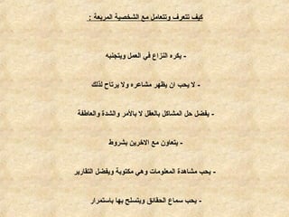 ‫المربعة‬ ‫الشخصية‬ ‫مع‬ ‫وتتعامل‬ ‫تتعرف‬ ‫كيف‬:
-‫ويتجنبه‬ ‫العمل‬ ‫في‬ ‫النزاع‬ ‫يكره‬
-‫لذلك‬ ‫يرتاح‬ ‫ول‬ ‫مشامعره‬ ‫يظهر‬ ‫ان‬ ‫يحب‬ ‫ل‬
-‫والعاطفة‬ ‫والشدة‬ ‫بالمر‬ ‫ل‬ ‫بالعقل‬ ‫المشاكل‬ ‫حل‬ ‫يفضل‬
-‫بشروط‬ ‫الخرين‬ ‫مع‬ ‫يتعاون‬
-‫التقارير‬ ‫ويفضل‬ ‫مكتوبة‬ ‫وهي‬ ‫المعلومات‬ ‫مشاهدة‬ ‫يحب‬
-‫باستمرار‬ ‫بها‬ ‫ويتسلح‬ ‫الحقائق‬ ‫سماع‬ ‫يحب‬
 