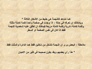 ‫الثلةثة‬ ‫الكشكال‬ ‫من‬ ‫خليط‬ ‫هي‬ ‫فالنجمة‬ ‫نشاهد‬ ‫كما‬*
‫مثلثة‬ ‫كاملة‬ ‫كلمة‬ ‫واحدة‬ ‫صفحة‬ ‫في‬ ‫وجدت‬ ‫اذا‬ : ‫حالة‬ ‫في‬ ‫تعرفه‬ ‫ان‬ ‫وبإمكانك‬
‫النجمة‬ ‫كشخصية‬ ‫عليه‬ ‫تطلق‬ ‫ان‬ ‫فيمكنك‬ ‫مربعة‬ ‫كاملة‬ ‫وكلمة‬ ‫دائرية‬ ‫كاملة‬ ‫وكلمة‬
‫السطر‬ ‫او‬ ‫الصفحة‬ ‫نفس‬ ‫في‬ ‫كان‬ ‫اذا‬ ‫فقط‬
‫فقط‬ ‫والمثلث‬ ‫الدائرة‬ ‫هما‬ ‫فقط‬ ‫كشكلين‬ ‫من‬ ‫تتشكل‬ ‫النجمة‬ ‫ان‬ ‫يرى‬ ‫البعض‬ : ‫ملحظة‬
*‫الحيان‬ ‫من‬ ‫كثير‬ ‫في‬ ‫صحيحا‬ ‫يكون‬ ‫ويقد‬ ‫بعضهم‬ ‫رأي‬ ‫هذا‬
 