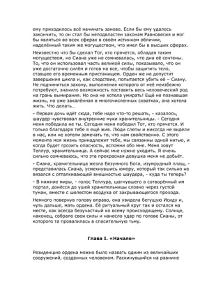 ему приходилось всё начинать заново. Если бы ему удалось
закончить, то он стал бы неподвластен законам Равновесия и мог
бы являться во всех сферах в своём истинном обличии,
наделённый таким же могуществом, что имел бы в высших сферах.
Неизвестно что бы сделал Тот, кто прячется, обладая таким
могуществом, но Сиана уже не сомневалась, что дни её сочтены.
То, что он использовал часть великой силы, показывало, что он
уже достаточно силён и готов на все, чтобы защитить тело,
ставшее его временным пристанищем. Орден же не допустит
завершения цикла и, как следствие, попытается убить её – Сиану.
Не подчиниться закону, выполнения которого от неё неизбежно
потребуют, значило возможность поставить весь человеческий род
на грань вымирания. Но она не хотела умирать! Ещё не познавшая
жизнь, но уже закалённая в многочисленных схватках, она хотела
жить. Что делать…
- Первая дочь идёт сюда, тебе надо что-то решать, - казалось,
шаудер чувствовал внутренние муки хранительницы. - Сегодня
меня победила не ты. Сегодня меня победил Тот, кто прячется. И
только благодаря тебе я ещё жив. Люди слепы и никогда не видели
в нас, или не хотели замечать то, что нам свойственно. С этого
момента моя жизнь принадлежит тебе, мы связанны одной нитью, и
когда будет грозить опасность, вспомни обо мне. Меня зовут
Теллур, хранительница. А сейчас мне нужно уходить. Я очень
сильно сомневаюсь, что эта прекрасная девушка меня не добьёт.
- Сиана, хранительница жезла Безумного Бога, изумрудный плащ, -
представилась Сиана, усмехнувшись юмору, который так сильно не
вязался с отталкивающей внешностью шаудера, - куда ты теперь?
- В нижние миры, - голос Теллура, шагнувшего в сотворённый им
портал, донёсся до ушей хранительницы словно через густой
туман, вместе с шелестом воздуха от закрывающегося прохода.
Немного повернув голову вправо, она увидела бегущую Исиду и,
чуть дальше, мать ордена. Её ритуальный круг так и остался на
месте, как всегда безучастный ко всему происходящему. Солнце,
наконец, собрало свои силы и нанесло удар по голове Сианы, от
которого та провалилась в спасительную тьму.
Глава I. «Начало»
Резиденцию ордена можно было назвать одним из величайших
сооружений, созданных человеком. Раскинувшийся на равнине
 