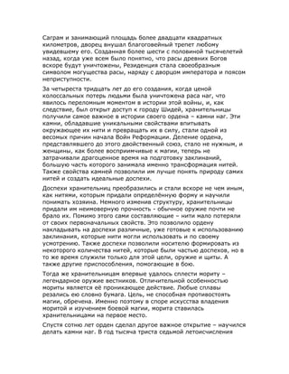 Саграм и занимающий площадь более двадцати квадратных
километров, дворец внушал благоговейный трепет любому
увидевшему его. Созданная более шести с половиной тысячелетий
назад, когда уже всем было понятно, что расы древних Богов
вскоре будут уничтожены, Резиденция стала своеобразным
символом могущества расы, наряду с дворцом императора и поясом
неприступности.
За четыреста тридцать лет до его создания, когда ценой
колоссальных потерь людьми была уничтожена раса наг, что
явилось переломным моментом в истории этой войны, и, как
следствие, был открыт доступ к городу Шидей, хранительницы
получили самое важное в истории своего ордена – камни наг. Эти
камни, обладавшие уникальными свойствами впитывать
окружающее их нити и превращать их в силу, стали одной из
весомых причин начала Войн Реформации. Деление ордена,
представлявшего до этого двойственный союз, стало не нужным, и
женщины, как более восприимчивые к магии, теперь не
затрачивали драгоценное время на подготовку заклинаний,
большую часть которого занимала именно трансформация нитей.
Также свойства камней позволили им лучше понять природу самих
нитей и создать идеальные доспехи.
Доспехи хранительниц преобразились и стали вскоре не чем иным,
как нитями, которым придали определённую форму и научили
понимать хозяина. Немного изменив структуру, хранительницы
придали им неимоверную прочность - обычное оружие почти не
брало их. Помимо этого сами составляющие – нити мало потеряли
от своих первоначальных свойств. Это позволило ордену
накладывать на доспехи различные, уже готовые к использованию
заклинания, которые нити могли использовать и по своему
усмотрению. Также доспехи позволили носителю формировать из
некоторого количества нитей, которые были частью доспехов, но в
то же время служили только для этой цели, оружие и щиты. А
также другие приспособления, помогающие в бою.
Тогда же хранительницам впервые удалось сплести мориту –
легендарное оружие вестников. Отличительной особенностью
мориты является её проникающее действие. Любые сплавы
резались ею словно бумага. Цель, не способная противостоять
магии, обречена. Именно поэтому в споре искусства владения
моритой и изучением боевой магии, морита ставилась
хранительницами на первое место.
Спустя сотню лет орден сделал другое важное открытие – научился
делать камни наг. В год тысяча триста седьмой летоисчисления
 