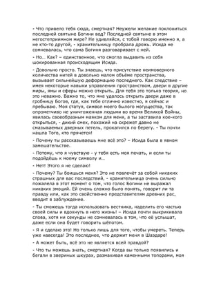 - Что привело тебя сюда, смертная? Неужели желание поклониться
последней святыне Богини вод? Последней святыне в этом
негостеприимном мире? Не удивляйся, с тобой говорю именно я, а
не кто-то другой, - хранительницу пробрала дрожь. Исида не
сомневалась, что сама Богиня разговаривает с ней.
- Но… Как? – единственное, что смогла выдавить из себя
шокированная происходящим Исида.
- Довольно просто. Ты знаешь, что присутствие неимоверного
количества нитей в довольно малом объёме пространства,
вызывает сильнейшую деформацию последнего. Как следствие –
имея некоторые навыки управления пространством, двери в другие
миры, ямы и сферы можно открыть. Для тебя это только теория, но
это неважно. Важно то, что мне удалось открыть двери даже в
гробницу Богов, где, как тебе отлично известно, я сейчас и
пребываю. Моя статуя, символ моего былого могущества, так
опрометчиво не уничтоженная людьми во время Великой Войны,
явилась своеобразным маяком для меня, а ты заставила кое-кого
открыться, - дикий смех, похожий на скрежет давно не
смазываемых дверных петель, прокатился по берегу. - Ты почти
нашла Того, кто прячется!
- Почему ты рассказываешь мне всё это? – Исида была в явном
замешательстве.
- Потому, что я чувствую - у тебя есть моя печать, и если ты
подойдёшь к моему символу и…
- Нет! Этого я не сделаю!
- Почему? Ты боишься меня? Это не повлечёт за собой никаких
страшных для вас последствий, - хранительница очень сильно
пожалела в этот момент о том, что голос Богини не выражал
никаких эмоций. Ей очень сложно было понять, говорит ли та
правду или, как это свойственно представителям древних рас,
вводит в заблуждение.
- Ты сможешь тогда использовать вестника, наделить его частью
своей силы и вдохнуть в него жизнь! – Исида почти выкрикивала
слова, хотя ни секунды не сомневалась в том, что её услышат,
даже если она будет говорить шёпотом.
- Я и сделаю это! Но только лишь для того, чтобы умереть. Теперь
уже навсегда! Это последнее, что держит меня в Шаэдаре!
- А может быть, всё это не является всей правдой?
- Что ты можешь знать, смертная? Когда вы только появились и
бегали в звериных шкурах, размахивая каменными топорами, моя
 