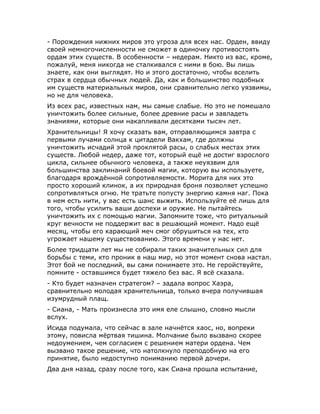 - Порождения нижних миров это угроза для всех нас. Орден, ввиду
своей немногочисленности не сможет в одиночку противостоять
ордам этих существ. В особенности – недерам. Никто из вас, кроме,
пожалуй, меня никогда не сталкивался с ними в бою. Вы лишь
знаете, как они выглядят. Но и этого достаточно, чтобы вселить
страх в сердца обычных людей. Да, как и большинство подобных
им существ материальных миров, они сравнительно легко уязвимы,
но не для человека.
Из всех рас, известных нам, мы самые слабые. Но это не помешало
уничтожить более сильные, более древние расы и завладеть
знаниями, которые они накапливали десятками тысяч лет.
Хранительницы! Я хочу сказать вам, отправляющимся завтра с
первыми лучами солнца к цитадели Вакхам, где должны
уничтожить исчадий этой проклятой расы, о слабых местах этих
существ. Любой недер, даже тот, который ещё не достиг взрослого
цикла, сильнее обычного человека, а также неуязвим для
большинства заклинаний боевой магии, которую вы используете,
благодаря врождённой сопротивляемости. Морита для них это
просто хороший клинок, а их природная броня позволяет успешно
сопротивляться огню. Не тратьте попусту энергию камня наг. Пока
в нем есть нити, у вас есть шанс выжить. Используйте её лишь для
того, чтобы усилить ваши доспехи и оружие. Не пытайтесь
уничтожить их с помощью магии. Запомните тоже, что ритуальный
круг вечности не поддержит вас в решающий момент. Надо ещё
месяц, чтобы его карающий меч смог обрушиться на тех, кто
угрожает нашему существованию. Этого времени у нас нет.
Более тридцати лет мы не собирали таких значительных сил для
борьбы с теми, кто проник в наш мир, но этот момент снова настал.
Этот бой не последний, вы сами понимаете это. Не геройствуйте,
помните - оставшимся будет тяжело без вас. Я всё сказала.
- Кто будет назначен стратегом? – задала вопрос Хаэра,
сравнительно молодая хранительница, только вчера получившая
изумрудный плащ.
- Сиана, - Мать произнесла это имя еле слышно, словно мысли
вслух.
Исида подумала, что сейчас в зале начнётся хаос, но, вопреки
этому, повисла мёртвая тишина. Молчание было вызвано скорее
недоумением, чем согласием с решением матери ордена. Чем
вызвано такое решение, что натолкнуло преподобную на его
принятие, было недоступно пониманию первой дочери.
Два дня назад, сразу после того, как Сиана прошла испытание,
 
