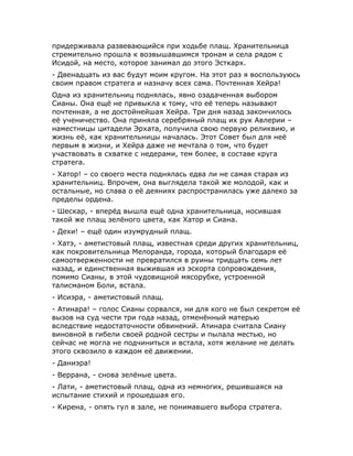 придерживала развевающийся при ходьбе плащ. Хранительница
стремительно прошла к возвышавшимся тронам и села рядом с
Исидой, на место, которое занимал до этого Эсткарх.
- Двенадцать из вас будут моим кругом. На этот раз я воспользуюсь
своим правом стратега и назначу всех сама. Почтенная Хейра!
Одна из хранительниц поднялась, явно озадаченная выбором
Сианы. Она ещё не привыкла к тому, что её теперь называют
почтенная, а не достойнейшая Хейра. Три дня назад закончилось
её ученичество. Она приняла серебряный плащ их рук Авлерии –
наместницы цитадели Эрхата, получила свою первую реликвию, и
жизнь её, как хранительницы началась. Этот Совет был для неё
первым в жизни, и Хейра даже не мечтала о том, что будет
участвовать в схватке с недерами, тем более, в составе круга
стратега.
- Хатор! – со своего места поднялась едва ли не самая старая из
хранительниц. Впрочем, она выглядела такой же молодой, как и
остальные, но слава о её деяниях распространилась уже далеко за
пределы ордена.
- Шескар, - вперёд вышла ещё одна хранительница, носившая
такой же плащ зелёного цвета, как Хатор и Сиана.
- Дехи! – ещё один изумрудный плащ.
- Хатэ, - аметистовый плащ, известная среди других хранительниц,
как покровительница Мелоранда, города, который благодаря её
самоотверженности не превратился в руины тридцать семь лет
назад, и единственная выжившая из эскорта сопровождения,
помимо Сианы, в этой чудовищной мясорубке, устроенной
талисманом Боли, встала.
- Исиэра, - аметистовый плащ.
- Атинара! – голос Сианы сорвался, ни для кого не был секретом её
вызов на суд чести три года назад, отменённый матерью
вследствие недостаточности обвинений. Атинара считала Сиану
виновной в гибели своей родной сестры и пылала местью, но
сейчас не могла не подчиниться и встала, хотя желание не делать
этого сквозило в каждом её движении.
- Даниэра!
- Веррана, - снова зелёные цвета.
- Лати, - аметистовый плащ, одна из немногих, решившаяся на
испытание стихий и прошедшая его.
- Кирена, - опять гул в зале, не понимавшего выбора стратега.
 