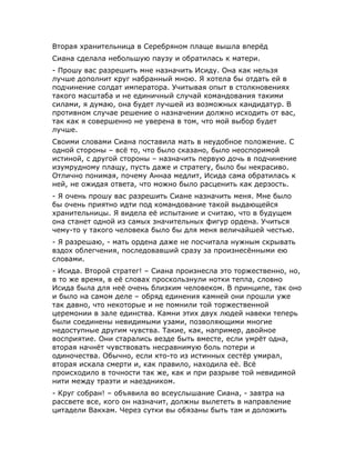 Вторая хранительница в Серебряном плаще вышла вперёд
Сиана сделала небольшую паузу и обратилась к матери.
- Прошу вас разрешить мне назначить Исиду. Она как нельзя
лучше дополнит круг набранный мною. Я хотела бы отдать ей в
подчинение солдат императора. Учитывая опыт в столкновениях
такого масштаба и не единичный случай командования такими
силами, я думаю, она будет лучшей из возможных кандидатур. В
противном случае решение о назначении должно исходить от вас,
так как я совершенно не уверена в том, что мой выбор будет
лучше.
Своими словами Сиана поставила мать в неудобное положение. С
одной стороны – всё то, что было сказано, было неоспоримой
истиной, с другой стороны – назначить первую дочь в подчинение
изумрудному плащу, пусть даже и стратегу, было бы некрасиво.
Отлично понимая, почему Аннаа медлит, Исида сама обратилась к
ней, не ожидая ответа, что можно было расценить как дерзость.
- Я очень прошу вас разрешить Сиане назначить меня. Мне было
бы очень приятно идти под командование такой выдающейся
хранительницы. Я видела её испытание и считаю, что в будущем
она станет одной из самых значительных фигур ордена. Учиться
чему-то у такого человека было бы для меня величайшей честью.
- Я разрешаю, - мать ордена даже не посчитала нужным скрывать
вздох облегчения, последовавший сразу за произнесёнными ею
словами.
- Исида. Второй стратег! – Сиана произнесла это торжественно, но,
в то же время, в её словах проскользнули нотки тепла, словно
Исида была для неё очень близким человеком. В принципе, так оно
и было на самом деле – обряд единения камней они прошли уже
так давно, что некоторые и не помнили той торжественной
церемонии в зале единства. Камни этих двух людей навеки теперь
были соединены невидимыми узами, позволяющими многие
недоступные другим чувства. Такие, как, например, двойное
восприятие. Они старались везде быть вместе, если умрёт одна,
вторая начнёт чувствовать несравнимую боль потери и
одиночества. Обычно, если кто-то из истинных сестёр умирал,
вторая искала смерти и, как правило, находила её. Всё
происходило в точности так же, как и при разрыве той невидимой
нити между траэти и наездником.
- Круг собран! – объявила во всеуслышание Сиана, - завтра на
рассвете все, кого он назначит, должны вылететь в направление
цитадели Вакхам. Через сутки вы обязаны быть там и доложить
 