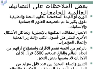 ‫التصانيف‬ ‫على‬ ‫الملحظات‬ ‫بعض‬‫التصانيف‬ ‫على‬ ‫الملحظات‬ ‫بعض‬
:‫للجامعات‬ ‫العالمية‬:‫للجامعات‬ ‫العالمية‬
‫والتطبيقية‬ ‫البحتة‬ ‫للعلوم‬ ‫المخصصة‬ ‫القيمة‬ ‫أو‬ ‫الوزن‬‫والتطبيقية‬ ‫البحتة‬ ‫للعلوم‬ ‫المخصصة‬ ‫القيمة‬ ‫أو‬ ‫الوزن‬
‫الجتماعية‬ ‫للعلوم‬ ‫تخصيصه‬ ‫تم‬ ‫ما‬ ‫بكثير‬ ‫تفوق‬‫الجتماعية‬ ‫للعلوم‬ ‫تخصيصه‬ ‫تم‬ ‫ما‬ ‫بكثير‬ ‫تفوق‬
.‫والنسانيات‬.‫والنسانيات‬
‫الشكال‬ ‫وتجاهل‬ ‫بالنجليزية‬ ‫المكتوبة‬ ‫للمقالت‬ ‫النحياز‬‫الشكال‬ ‫وتجاهل‬ ‫بالنجليزية‬ ‫المكتوبة‬ ‫للمقالت‬ ‫النحياز‬
‫المحلية‬ ‫والتقارير‬ ‫الكتب‬ ‫فصول‬ ‫مثل‬ ‫للنشر‬ ‫الخرى‬‫المحلية‬ ‫والتقارير‬ ‫الكتب‬ ‫فصول‬ ‫مثل‬ ‫للنشر‬ ‫الخرى‬
.‫المؤتمرات‬ ‫وأعمال‬.‫المؤتمرات‬ ‫وأعمال‬
‫من‬ ‫آرائهم‬ ‫واستطل ع‬ ‫القران‬ ‫تقييم‬ ‫أهمية‬ ‫من‬ ‫بالرغم‬‫من‬ ‫آرائهم‬ ‫واستطل ع‬ ‫القران‬ ‫تقييم‬ ‫أهمية‬ ‫من‬ ‫بالرغم‬
‫عددهم‬ ‫والبالغ‬ ‫العالم‬ ‫أنحاء‬‫عددهم‬ ‫والبالغ‬ ‫العالم‬ ‫أنحاء‬35003500‫أن‬ ‫إل‬ ,‫فردا‬‫أن‬ ‫إل‬ ,‫فردا‬
.‫التحيز‬ ‫بعض‬ ‫يشوبها‬ ‫قد‬ ‫الجابات‬.‫التحيز‬ ‫بعض‬ ‫يشوبها‬ ‫قد‬ ‫الجابات‬
‫من‬ ‫متزايد‬ ‫قليل‬ ‫عدد‬ ‫بين‬ ‫الفجوة‬ ‫واتسا ع‬ ‫التمييز‬‫من‬ ‫متزايد‬ ‫قليل‬ ‫عدد‬ ‫بين‬ ‫الفجوة‬ ‫واتسا ع‬ ‫التمييز‬
 