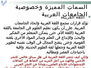‫وخصوصية‬ ‫المميزة‬ ‫السمات‬‫وخصوصية‬ ‫المميزة‬ ‫السمات‬
‫العربية‬ ‫الجامعات‬‫العربية‬ ‫الجامعات‬ :‫العربية‬ ‫اللغة‬:‫العربية‬ ‫اللغة‬
‫الجامعات‬ ‫واتحاد‬ ‫العربية‬ ‫اللغة‬ ‫مجمع‬ ‫قرارات‬ ‫تؤكد‬‫الجامعات‬ ‫واتحاد‬ ‫العربية‬ ‫اللغة‬ ‫مجمع‬ ‫قرارات‬ ‫تؤكد‬
‫على‬ ,‫العربية‬‫على‬ ,‫العربية‬‫باللغة‬ ‫الجامعة‬ ‫في‬ ‫العلوم‬ ‫تعليم‬ ‫يكون‬ ‫أن‬‫باللغة‬ ‫الجامعة‬ ‫في‬ ‫العلوم‬ ‫تعليم‬ ‫يكون‬ ‫أن‬
‫التفكير‬ ‫من‬ ‫المتعلم‬ ‫يتمكن‬ ‫حتى‬ ,‫الم‬ ‫)اللغة‬ ‫العربية‬‫التفكير‬ ‫من‬ ‫المتعلم‬ ‫يتمكن‬ ‫حتى‬ ,‫الم‬ ‫)اللغة‬ ‫العربية‬
‫بلغته‬ ‫الخرى‬ ‫المواد‬ ‫وسائر‬ ‫العلم‬ ‫في‬ ‫والبداع‬ ‫والبحث‬‫بلغته‬ ‫الخرى‬ ‫المواد‬ ‫وسائر‬ ‫العلم‬ ‫في‬ ‫والبداع‬ ‫والبحث‬
‫لتطوير‬ ‫نفسه‬ ‫الوقت‬ ‫في‬ ‫المجال‬ ‫ينفتح‬ ‫وحتى‬ ,‫القومية‬‫لتطوير‬ ‫نفسه‬ ‫الوقت‬ ‫في‬ ‫المجال‬ ‫ينفتح‬ ‫وحتى‬ ,‫القومية‬
‫وافية‬ ,‫الحديثة‬ ‫العلوم‬ ‫لغة‬ ‫وجعلها‬ ‫العربية‬ ‫اللغة‬‫وافية‬ ,‫الحديثة‬ ‫العلوم‬ ‫لغة‬ ‫وجعلها‬ ‫العربية‬ ‫اللغة‬
.‫ومطالبه‬ ‫العصر‬ ‫باحتياجات‬.‫ومطالبه‬ ‫العصر‬ ‫باحتياجات‬
‫للنشر‬ ‫عالمي‬ ‫سباق‬ ‫ظل‬ ‫في‬ ‫العربية‬ ‫اللغة‬ ‫تنتشر‬ ‫كيف‬ ‫ولكن‬‫للنشر‬ ‫عالمي‬ ‫سباق‬ ‫ظل‬ ‫في‬ ‫العربية‬ ‫اللغة‬ ‫تنتشر‬ ‫كيف‬ ‫ولكن‬
‫كشافات‬ ‫في‬ ‫النقاط‬ ‫من‬ ‫المزيد‬ ‫أجل‬ ‫من‬ ‫واللهث‬ ‫الجنبي‬‫كشافات‬ ‫في‬ ‫النقاط‬ ‫من‬ ‫المزيد‬ ‫أجل‬ ‫من‬ ‫واللهث‬ ‫الجنبي‬
...‫العربي‬ ‫النشر‬ ‫عن‬ ‫وماذا‬ ‫العلمي‬ ‫للنتاج‬ ‫الستشهادات‬...‫العربي‬ ‫النشر‬ ‫عن‬ ‫وماذا‬ ‫العلمي‬ ‫للنتاج‬ ‫الستشهادات‬
 