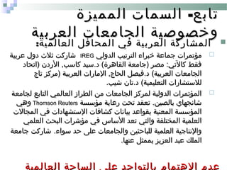 -‫المميزة‬ ‫السمات‬ ‫تابع‬-‫المميزة‬ ‫السمات‬ ‫تابع‬
‫العربية‬ ‫الجامعات‬ ‫وخصوصية‬‫العربية‬ ‫الجامعات‬ ‫وخصوصية‬
:‫العالمية‬ ‫المحافل‬ ‫في‬ ‫العربية‬ ‫المشاركة‬:‫العالمية‬ ‫المحافل‬ ‫في‬ ‫العربية‬ ‫المشاركة‬
‫الدولي‬ ‫الترتيب‬ ‫خبراء‬ ‫جماعة‬ ‫مؤتمرات‬‫الدولي‬ ‫الترتيب‬ ‫خبراء‬ ‫جماعة‬ ‫مؤتمرات‬IREGIREG‫عربية‬ ‫دول‬ ‫ثل ث‬ ‫شاركت‬‫عربية‬ ‫دول‬ ‫ثل ث‬ ‫شاركت‬
‫)اتحاد‬ ‫الردن‬ ,‫كاسب‬ ‫د.سيد‬ (‫القاهرة‬ ‫)جامعة‬ ‫مصر‬ :‫كالتي‬ ‫فقط‬‫)اتحاد‬ ‫الردن‬ ,‫كاسب‬ ‫د.سيد‬ (‫القاهرة‬ ‫)جامعة‬ ‫مصر‬ :‫كالتي‬ ‫فقط‬
‫تاج‬ ‫)مركز‬ ‫العربية‬ ‫المارات‬ ,‫الحاج‬ ‫د.فيصل‬ (‫العربية‬ ‫الجامعات‬‫تاج‬ ‫)مركز‬ ‫العربية‬ ‫المارات‬ ,‫الحاج‬ ‫د.فيصل‬ (‫العربية‬ ‫الجامعات‬
.‫شيب‬ ‫د.تان‬ (‫التعليمية‬ ‫للستشارات‬.‫شيب‬ ‫د.تان‬ (‫التعليمية‬ ‫للستشارات‬
‫لجامعة‬ ‫التابع‬ ‫العالمي‬ ‫الطراز‬ ‫من‬ ‫الجامعات‬ ‫لمركز‬ ‫الدولية‬ ‫المؤتمرات‬‫لجامعة‬ ‫التابع‬ ‫العالمي‬ ‫الطراز‬ ‫من‬ ‫الجامعات‬ ‫لمركز‬ ‫الدولية‬ ‫المؤتمرات‬
‫مؤسسة‬ ‫رعاية‬ ‫تحت‬ ‫تعقد‬ .‫بالصين‬ ‫شانجهاي‬‫مؤسسة‬ ‫رعاية‬ ‫تحت‬ ‫تعقد‬ .‫بالصين‬ ‫شانجهاي‬Thomson ReutersThomson Reuters‫وهي‬‫وهي‬
‫المجالت‬ ‫في‬ ‫الستشهادات‬ ‫كشافات‬ ‫بيانات‬ ‫بقواعد‬ ‫المعنية‬ ‫المؤسسة‬‫المجالت‬ ‫في‬ ‫الستشهادات‬ ‫كشافات‬ ‫بيانات‬ ‫بقواعد‬ ‫المعنية‬ ‫المؤسسة‬
‫العلمي‬ ‫البحث‬ ‫مؤشرات‬ ‫في‬ ‫الساس‬ ‫تعد‬ ‫والتي‬ ‫المختلفة‬ ‫العلمية‬‫العلمي‬ ‫البحث‬ ‫مؤشرات‬ ‫في‬ ‫الساس‬ ‫تعد‬ ‫والتي‬ ‫المختلفة‬ ‫العلمية‬
.‫سواء‬ ‫حد‬ ‫على‬ ‫والجامعات‬ ‫للباحثين‬ ‫العلمية‬ ‫والنتاجية‬.‫سواء‬ ‫حد‬ ‫على‬ ‫والجامعات‬ ‫للباحثين‬ ‫العلمية‬ ‫والنتاجية‬‫جامعة‬ ‫شاركت‬‫جامعة‬ ‫شاركت‬
.‫عنها‬ ‫بممثل‬ ‫العزيز‬ ‫عبد‬ ‫الملك‬.‫عنها‬ ‫بممثل‬ ‫العزيز‬ ‫عبد‬ ‫الملك‬
‫العالمية‬ ‫الساحة‬ ‫على‬ ‫بالتواجد‬ ‫الهتمام‬ ‫عدم‬
 