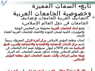 -‫المميزة‬ ‫السمات‬ ‫تابع‬-‫المميزة‬ ‫السمات‬ ‫تابع‬
‫العربية‬ ‫الجامعات‬ ‫وخصوصية‬‫العربية‬ ‫الجامعات‬ ‫وخصوصية‬
‫وتصانيف‬ ‫للجامعات‬ ‫العربية‬ ‫التصانيف‬‫وتصانيف‬ ‫للجامعات‬ ‫العربية‬ ‫التصانيف‬
:‫السلمي‬ ‫العالم‬ ‫دول‬ ‫في‬ ‫الجامعات‬:‫السلمي‬ ‫العالم‬ ‫دول‬ ‫في‬ ‫الجامعات‬
‫وضع‬‫وضع‬‫العربية‬ ‫الجامعات‬ ‫اتحاد‬‫العربية‬ ‫الجامعات‬ ‫اتحاد‬‫النوعية‬ ‫المقاييس‬ ‫من‬ ‫مجموعة‬‫النوعية‬ ‫المقاييس‬ ‫من‬ ‫مجموعة‬
‫أعضاء‬ ‫العربية‬ ‫للجامعات‬ ‫والعتماد‬ ‫الجودة‬ ‫لضمان‬ ‫الكمية‬ ‫والمؤشرات‬‫أعضاء‬ ‫العربية‬ ‫للجامعات‬ ‫والعتماد‬ ‫الجودة‬ ‫لضمان‬ ‫الكمية‬ ‫والمؤشرات‬
.‫التحاد‬.‫التحاد‬
‫السلمي‬ ‫المؤتمر‬ ‫منظمة‬ ‫أنشأت‬‫السلمي‬ ‫المؤتمر‬ ‫منظمة‬ ‫أنشأت‬‫التركي‬ ‫أنقرة‬ ‫مركز‬‫التركي‬ ‫أنقرة‬ ‫مركز‬‫رسميا‬ ‫المعروف‬‫رسميا‬ ‫المعروف‬
‫باسم‬‫باسم‬‫للدول‬ ‫والتدريب‬ ‫والجتماعية‬ ‫والقتصادية‬ ‫الحصائية‬ ‫البحا ث‬ ‫مركز‬‫للدول‬ ‫والتدريب‬ ‫والجتماعية‬ ‫والقتصادية‬ ‫الحصائية‬ ‫البحا ث‬ ‫مركز‬
‫السلمية‬‫السلمية‬‫عام‬ ‫منذ‬‫عام‬ ‫منذ‬19781978‫في‬ ‫الجامعات‬ ‫أداء‬ ‫تقييم‬ ‫مسؤولية‬ ‫ليتولى‬ ‫م‬‫في‬ ‫الجامعات‬ ‫أداء‬ ‫تقييم‬ ‫مسؤولية‬ ‫ليتولى‬ ‫م‬
‫المركز‬ ‫أعد‬ .‫الجامعات‬ ‫تصنيف‬ ‫جداول‬ ‫وإعداد‬ ‫السلمي‬ ‫العالم‬ ‫دول‬‫المركز‬ ‫أعد‬ .‫الجامعات‬ ‫تصنيف‬ ‫جداول‬ ‫وإعداد‬ ‫السلمي‬ ‫العالم‬ ‫دول‬
‫المؤتمر‬ ‫منظمة‬ ‫لدول‬ ‫الجامعات‬ ‫تصنيف‬ ‫وآليات‬ ‫إجراءات‬ ‫معايير‬ ‫وثيقة‬‫المؤتمر‬ ‫منظمة‬ ‫لدول‬ ‫الجامعات‬ ‫تصنيف‬ ‫وآليات‬ ‫إجراءات‬ ‫معايير‬ ‫وثيقة‬
‫السلمي‬‫السلمي‬..
 