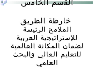 ‫الخامس‬ ‫القسم‬‫الخامس‬ ‫القسم‬
‫الطريق‬ ‫خارطة‬‫الطريق‬ ‫خارطة‬
‫الرئيسة‬ ‫الملمح‬‫الرئيسة‬ ‫الملمح‬
‫العربية‬ ‫للستراتيجية‬‫العربية‬ ‫للستراتيجية‬
‫العالمية‬ ‫المكانة‬ ‫لضمان‬‫العالمية‬ ‫المكانة‬ ‫لضمان‬
‫والبحث‬ ‫العالي‬ ‫للتعليم‬‫والبحث‬ ‫العالي‬ ‫للتعليم‬
‫العلمي‬‫العلمي‬
 