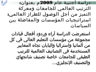‫عام‬ ‫أجنبية‬ ‫دراسة‬‫عام‬ ‫أجنبية‬ ‫دراسة‬20092009:‫بعنوان‬ ‫م‬:‫بعنوان‬ ‫م‬
‫ومعركة‬ ‫للجامعات‬ ‫العالمي‬ ‫الترتيب‬‫ومعركة‬ ‫للجامعات‬ ‫العالمي‬ ‫الترتيب‬
:‫العالمي‬ ‫للطراز‬ ‫الوصول‬ ‫أجل‬ ‫من‬ ‫التميز‬:‫العالمي‬ ‫للطراز‬ ‫الوصول‬ ‫أجل‬ ‫من‬ ‫التميز‬
‫بين‬ ‫والمفاضلة‬ ‫المؤسسات‬ ‫استراتيجيات‬‫بين‬ ‫والمفاضلة‬ ‫المؤسسات‬ ‫استراتيجيات‬
‫السياسات‬‫السياسات‬
‫قيادات‬ ‫أفعال‬ ‫وردود‬ ‫آراء‬ ‫الدراسة‬ ‫استعرضت‬‫قيادات‬ ‫أفعال‬ ‫وردود‬ ‫آراء‬ ‫الدراسة‬ ‫استعرضت‬
‫كل‬ ‫في‬ ‫العالي‬ ‫التعليم‬ ‫مؤسسات‬ ‫من‬ ‫مجموعة‬‫كل‬ ‫في‬ ‫العالي‬ ‫التعليم‬ ‫مؤسسات‬ ‫من‬ ‫مجموعة‬
‫المعايير‬ ‫تجاه‬ ‫واليابان‬ ‫واستراليا‬ ‫ألمانيا‬ ‫من‬‫المعايير‬ ‫تجاه‬ ‫واليابان‬ ‫واستراليا‬ ‫ألمانيا‬ ‫من‬
‫للترتيب‬ ‫العالمية‬ ‫التصانيف‬ ‫في‬ ‫المستخدمة‬‫للترتيب‬ ‫العالمية‬ ‫التصانيف‬ ‫في‬ ‫المستخدمة‬
‫شانجهاي‬ ‫تصنيف‬ ‫خاصة‬ ‫للجامعات‬ ‫الطبقي‬‫شانجهاي‬ ‫تصنيف‬ ‫خاصة‬ ‫للجامعات‬ ‫الطبقي‬
...‫النجليزي‬ ‫والتصنيف‬...‫النجليزي‬ ‫والتصنيف‬
 