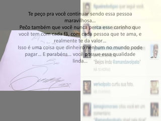 Te peço pra você continuar sendo essa pessoa
maravilhosa…
Pečo também que você nunca perca esse carinho que
você tem com cada fã, com cada pessoa que te ama, e
realmente te da valor…
Isso é uma coisa que dinheiro nenhum no mundo pode
pagar… E parabéns… você possue essa qualidade
linda…
 