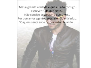 Mas a grande verdade é que eu não consigo
escrever tudo que sinto…
Não consigo espressar o que sinto…
Por que amor agente sente, ele não é falado…
Só quem sente sabe do que estou falando…
 