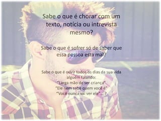 Sabe o que é chorar com um
texto, notícia ou intrevista
mesmo?
Sabe o que é sofrer só de saber que
essa pessoa esta mal?
Sabe o que é ouvir todos os dias da sua vida
alguém falando:
“Larga mão de ser criança”
“Ele nem sabe quem você é”
“Você nunca vai ver ele”… ?
 