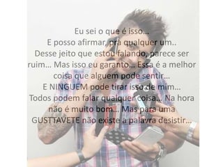 Eu sei o que é isso…
E posso afirmar, pra qualquer um..
Desse jeito que estou falando, parece ser
ruim… Mas isso eu garanto… Essa é a melhor
coisa que alguem pode sentir…
E NINGUEM pode tirar isso de mim…
Todos podem falar qualquer coisa… Na hora
não é muito bom… Mas para uma
GUSTTAVETE não existe a palavra desistir…
 