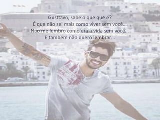 Gusttavo, sabe o que que é?
É que não sei mais como viver sem você…
Não me lembro como era a vida sem você…
E tambem não quero lembrar…
 