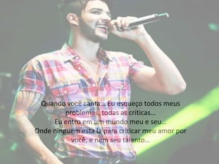 Quando você canta… Eu esqueço todos meus
problemas, todas as criticas…
Eu entro em um mundo meu e seu…
Onde ninguem esta la para criticar meu amor por
você, e nem seu talento…
 