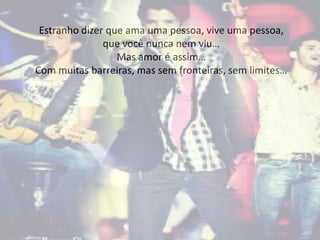 Estranho dizer que ama uma pessoa, vive uma pessoa,
que você nunca nem viu…
Mas amor é assim…
Com muitas barreiras, mas sem fronteiras, sem limites…
 