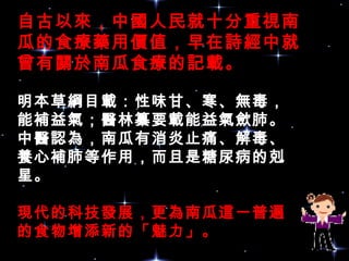 自古以來，中國人民就十分重視南
瓜的食療藥用價值，早在詩經中就
曾有關於南瓜食療的記載。
明本草綱目載：性味甘、寒、無毒，
能補益氣；醫林纂要載能益氣歛肺。
中醫認為，南瓜有消炎止痛、解毒、
養心補肺等作用，而且是糖尿病的剋
星。 
現代的科技發展，更為南瓜這一普遍
的食物增添新的「魅力」。
 