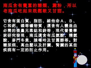 南瓜含有豐富的糖類、澱粉，所以
老南瓜吃起來既鬆軟又甘甜。
它含有蛋白質、脂肪、維他命Ａ、Ｂ、
Ｃ和鈣、磷等礦物質，還含有人體造血
必需的微量元素鈷和鋅等，現代營養學
家研究發現，南瓜還含有瓜氨酸、精氨
酸、麥門冬素、腺嘌呤及甘露醇等。對
糖尿病、高血壓以及肝臟、腎臟的某些
疾病有一定的防止作用。
 