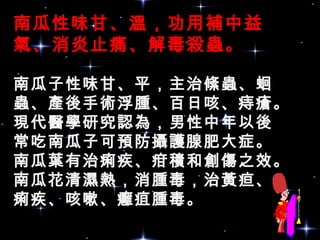 南瓜性味甘、溫，功用補中益
氣、消炎止痛、解毒殺蟲。
南瓜子性味甘、平，主治絛蟲、蛔
蟲、產後手術浮腫、百日咳、痔瘡。
現代醫學研究認為，男性中年以後
常吃南瓜子可預防攝護腺肥大症。
南瓜葉有治痢疾、疳積和創傷之效。
南瓜花清濕熱，消腫毒，治黃疸、
痢疾、咳嗽、癰疽腫毒。
 