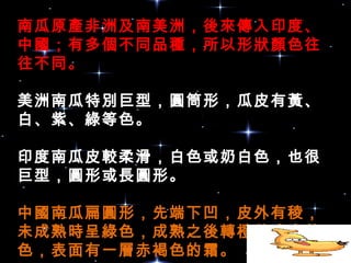 南瓜原產非洲及南美洲，後來傳入印度、
中國；有多個不同品種，所以形狀顏色往
往不同。
美洲南瓜特別巨型，圓筒形，瓜皮有黃、
白、紫、綠等色。
印度南瓜皮較柔滑，白色或奶白色，也很
巨型，圓形或長圓形。
中國南瓜扁圓形，先端下凹，皮外有稜，
未成熟時呈綠色，成熟之後轉橙黃或金黃
色，表面有一層赤褐色的霜。 
 