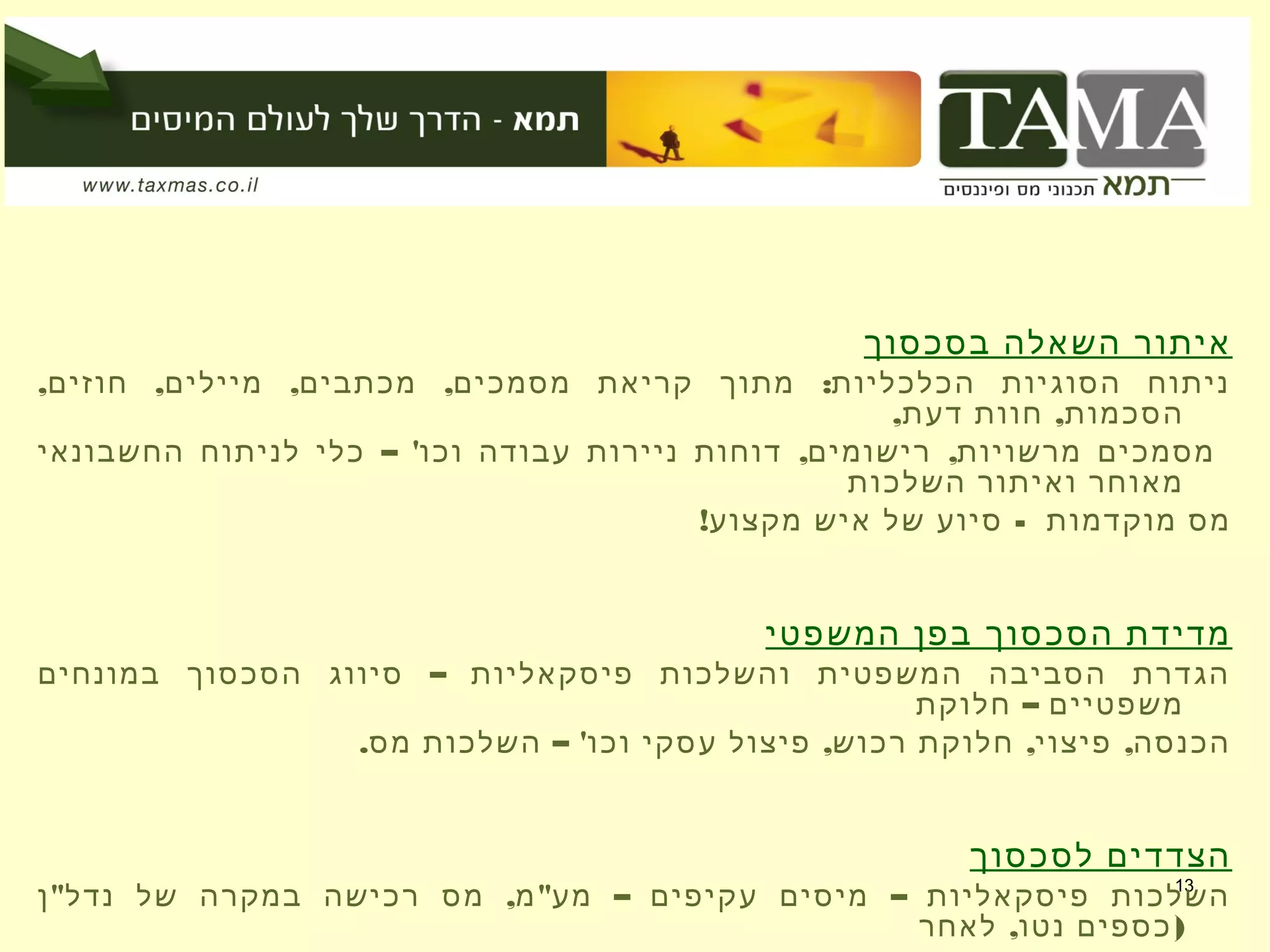 13
‫בסכסוך‬ ‫השאלה‬ ‫איתור‬
, , , , :‫חוזים‬ ‫מיילים‬ ‫מכתבים‬ ‫מסמכים‬ ‫קריאת‬ ‫מתוך‬ ‫הכלכליות‬ ‫הסוגיות‬ ‫ניתוח‬
, ,‫דעת‬ ‫חוות‬ ‫הסכמות‬
– ' , ,‫החשבונאי‬ ‫לניתוח‬ ‫כלי‬ ‫וכו‬ ‫עבודה‬ ‫ניירות‬ ‫דוחות‬ ‫רישומים‬ ‫מרשויות‬ ‫מסמכים‬
‫השלכות‬ ‫ואיתור‬ ‫מאוחר‬
! -‫מקצוע‬ ‫איש‬ ‫של‬ ‫סיוע‬ ‫מוקדמות‬ ‫מס‬
‫המשפטי‬ ‫בפן‬ ‫הסכסוך‬ ‫מדידת‬
–‫במונחים‬ ‫הסכסוך‬ ‫סיווג‬ ‫פיסקאליות‬ ‫והשלכות‬ ‫המשפטית‬ ‫הסביבה‬ ‫הגדרת‬
–‫חלוקת‬ ‫משפטיים‬
. – ' , , ,‫מס‬ ‫השלכות‬ ‫וכו‬ ‫עסקי‬ ‫פיצול‬ ‫רכוש‬ ‫חלוקת‬ ‫פיצוי‬ ‫הכנסה‬
‫לסכסוך‬ ‫הצדדים‬
" , " – –‫ן‬ ‫נדל‬ ‫של‬ ‫במקרה‬ ‫רכישה‬ ‫מס‬ ‫מ‬ ‫מע‬ ‫עקיפים‬ ‫מיסים‬ ‫פיסקאליות‬ ‫השלכות‬
, )‫לאחר‬ ‫נטו‬ ‫כספים‬
 