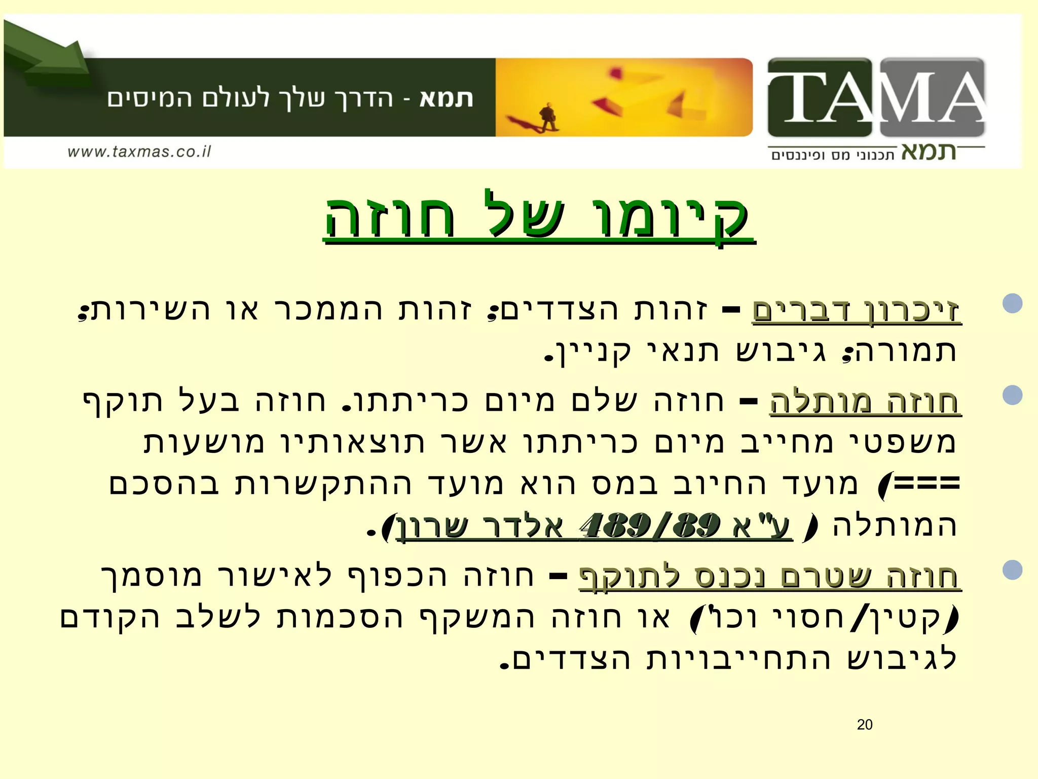 ‫חוזה‬ ‫של‬ ‫קיומו‬‫חוזה‬ ‫של‬ ‫קיומו‬
‫דברים‬ ‫זיכרון‬‫דברים‬ ‫זיכרון‬–; ;‫השירות‬ ‫או‬ ‫הממכר‬ ‫זהות‬ ‫הצדדים‬ ‫זהות‬
. ;‫קניין‬ ‫תנאי‬ ‫גיבוש‬ ‫תמורה‬
‫מותלה‬ ‫חוזה‬‫מותלה‬ ‫חוזה‬–.‫תוקף‬ ‫בעל‬ ‫חוזה‬ ‫כריתתו‬ ‫מיום‬ ‫שלם‬ ‫חוזה‬
‫מושעות‬ ‫תוצאותיו‬ ‫אשר‬ ‫כריתתו‬ ‫מיום‬ ‫מחייב‬ ‫משפטי‬
(===‫בהסכם‬ ‫ההתקשרות‬ ‫מועד‬ ‫הוא‬ ‫במס‬ ‫החיוב‬ ‫מועד‬
) ‫המותלה‬"‫א‬ ‫ע‬"‫א‬ ‫ע‬489/89489/89‫שרון‬ ‫אלדר‬‫שרון‬ ‫אלדר‬.(
‫לתוקף‬ ‫נכנס‬ ‫שטרם‬ ‫חוזה‬‫לתוקף‬ ‫נכנס‬ ‫שטרם‬ ‫חוזה‬–‫מוסמך‬ ‫לאישור‬ ‫הכפוף‬ ‫חוזה‬
(' / )‫הקודם‬ ‫לשלב‬ ‫הסכמות‬ ‫המשקף‬ ‫חוזה‬ ‫או‬ ‫וכו‬ ‫חסוי‬ ‫קטין‬
.‫הצדדים‬ ‫התחייבויות‬ ‫לגיבוש‬
20
 