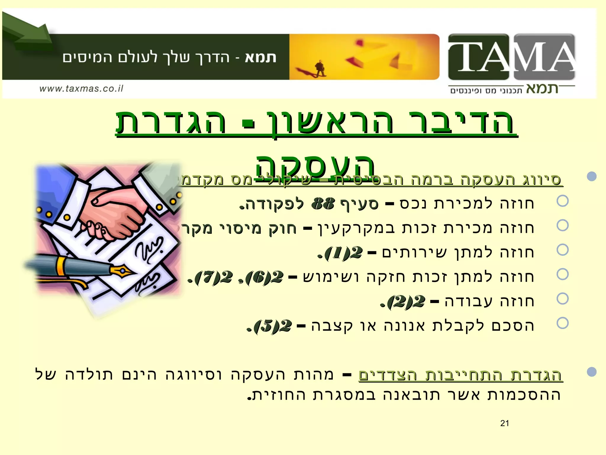 -‫הגדרת‬ ‫הראשון‬ ‫הדיבר‬-‫הגדרת‬ ‫הראשון‬ ‫הדיבר‬
‫העסקה‬‫העסקה‬ –‫מקדמיים‬ ‫מס‬ ‫שיקולי‬ ‫הבסיסית‬ ‫ברמה‬ ‫העסקה‬ ‫סיווג‬–‫מקדמיים‬ ‫מס‬ ‫שיקולי‬ ‫הבסיסית‬ ‫ברמה‬ ‫העסקה‬ ‫סיווג‬::
– ‫נכס‬ ‫למכירת‬ ‫חוזה‬‫סעיף‬‫סעיף‬8888.‫לפקודה‬.‫לפקודה‬
– ‫במקרקעין‬ ‫זכות‬ ‫מכירת‬ ‫חוזה‬.‫מקרקעין‬ ‫מיסוי‬ ‫חוק‬.‫מקרקעין‬ ‫מיסוי‬ ‫חוק‬
– ‫שירותים‬ ‫למתן‬ ‫חוזה‬22))11.(.(
– ‫ושימוש‬ ‫חזקה‬ ‫זכות‬ ‫למתן‬ ‫חוזה‬22))66,(,(22))77.(.(
– ‫עבודה‬ ‫חוזה‬22))22.(.(
– ‫קצבה‬ ‫או‬ ‫אנונה‬ ‫לקבלת‬ ‫הסכם‬22))55.(.(
‫הצדדים‬ ‫התחייבות‬ ‫הגדרת‬‫הצדדים‬ ‫התחייבות‬ ‫הגדרת‬–‫של‬ ‫תולדה‬ ‫הינם‬ ‫וסיווגה‬ ‫העסקה‬ ‫מהות‬
.‫החוזית‬ ‫במסגרת‬ ‫תובאנה‬ ‫אשר‬ ‫ההסכמות‬
21
 