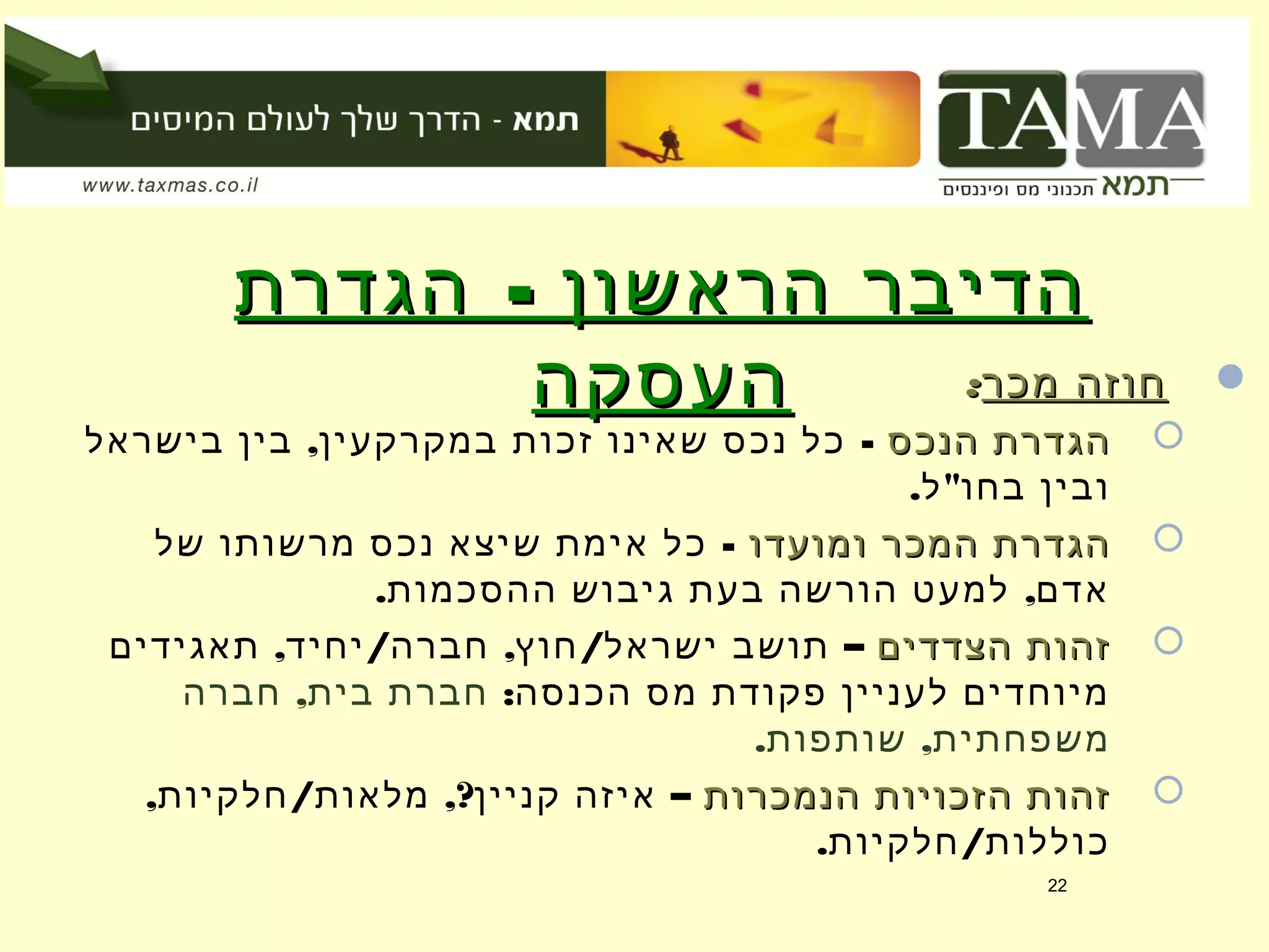 -‫הגדרת‬ ‫הראשון‬ ‫הדיבר‬-‫הגדרת‬ ‫הראשון‬ ‫הדיבר‬
‫העסקה‬‫העסקה‬ ‫מכר‬ ‫חוזה‬‫מכר‬ ‫חוזה‬::
‫הנכס‬ ‫הגדרת‬‫הנכס‬ ‫הגדרת‬, -‫בישראל‬ ‫בין‬ ‫במקרקעין‬ ‫זכות‬ ‫שאינו‬ ‫נכס‬ ‫כל‬
. "‫ל‬ ‫בחו‬ ‫ובין‬
‫ומועדו‬ ‫המכר‬ ‫הגדרת‬‫ומועדו‬ ‫המכר‬ ‫הגדרת‬-‫של‬ ‫מרשותו‬ ‫נכס‬ ‫שיצא‬ ‫אימת‬ ‫כל‬
. ,‫ההסכמות‬ ‫גיבוש‬ ‫בעת‬ ‫הורשה‬ ‫למעט‬ ‫אדם‬
‫הצדדים‬ ‫זהות‬‫הצדדים‬ ‫זהות‬, / , / –‫תאגידים‬ ‫יחיד‬ ‫חברה‬ ‫חוץ‬ ‫ישראל‬ ‫תושב‬
:‫הכנסה‬ ‫מס‬ ‫פקודת‬ ‫לעניין‬ ‫מיוחדים‬,‫חברה‬ ‫בית‬ ‫חברת‬
. ,‫שותפות‬ ‫משפחתית‬
‫הנמכרות‬ ‫הזכויות‬ ‫זהות‬‫הנמכרות‬ ‫הזכויות‬ ‫זהות‬, / ,? –‫חלקיות‬ ‫מלאות‬ ‫קניין‬ ‫איזה‬
. /‫חלקיות‬ ‫כוללות‬
22
 