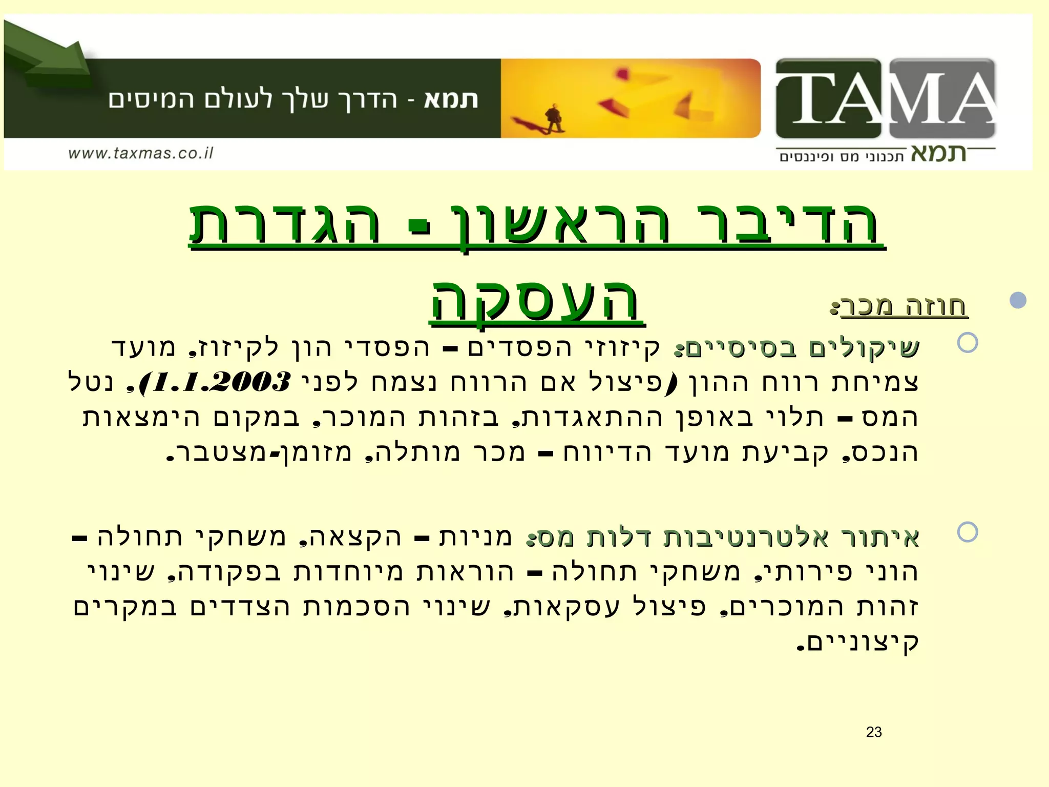 -‫הגדרת‬ ‫הראשון‬ ‫הדיבר‬-‫הגדרת‬ ‫הראשון‬ ‫הדיבר‬
‫העסקה‬‫העסקה‬ ‫מכר‬ ‫חוזה‬‫מכר‬ ‫חוזה‬::
:‫בסיסיים‬ ‫שיקולים‬:‫בסיסיים‬ ‫שיקולים‬, –‫מועד‬ ‫לקיזוז‬ ‫הון‬ ‫הפסדי‬ ‫הפסדים‬ ‫קיזוזי‬
)‫לפני‬ ‫נצמח‬ ‫הרווח‬ ‫אם‬ ‫פיצול‬ ‫ההון‬ ‫רווח‬ ‫צמיחת‬1.1.2003,(‫נטל‬
, , –‫הימצאות‬ ‫במקום‬ ‫המוכר‬ ‫בזהות‬ ‫ההתאגדות‬ ‫באופן‬ ‫תלוי‬ ‫המס‬
. - , – ,‫מצטבר‬ ‫מזומן‬ ‫מותלה‬ ‫מכר‬ ‫הדיווח‬ ‫מועד‬ ‫קביעת‬ ‫הנכס‬
:‫מס‬ ‫דלות‬ ‫אלטרנטיבות‬ ‫איתור‬:‫מס‬ ‫דלות‬ ‫אלטרנטיבות‬ ‫איתור‬– , –‫תחולה‬ ‫משחקי‬ ‫הקצאה‬ ‫מניות‬
, – ,‫שינוי‬ ‫בפקודה‬ ‫מיוחדות‬ ‫הוראות‬ ‫תחולה‬ ‫משחקי‬ ‫פירותי‬ ‫הוני‬
, ,‫במקרים‬ ‫הצדדים‬ ‫הסכמות‬ ‫שינוי‬ ‫עסקאות‬ ‫פיצול‬ ‫המוכרים‬ ‫זהות‬
.‫קיצוניים‬
23
 