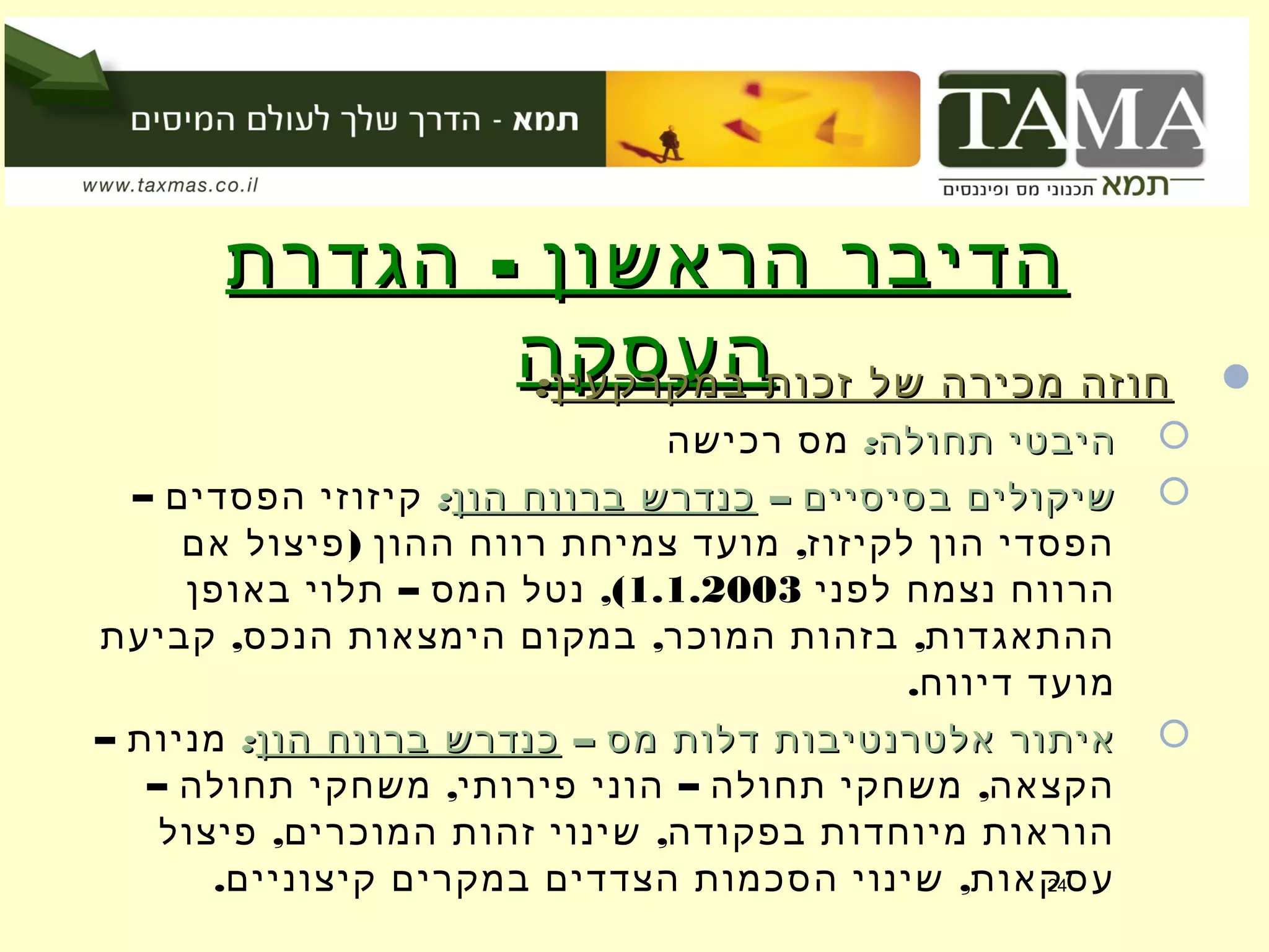 -‫הגדרת‬ ‫הראשון‬ ‫הדיבר‬-‫הגדרת‬ ‫הראשון‬ ‫הדיבר‬
‫העסקה‬‫העסקה‬ ‫במקרקעין‬ ‫זכות‬ ‫של‬ ‫מכירה‬ ‫חוזה‬‫במקרקעין‬ ‫זכות‬ ‫של‬ ‫מכירה‬ ‫חוזה‬::
:‫תחולה‬ ‫היבטי‬:‫תחולה‬ ‫היבטי‬‫רכישה‬ ‫מס‬
– ‫בסיסיים‬ ‫שיקולים‬– ‫בסיסיים‬ ‫שיקולים‬‫הון‬ ‫ברווח‬ ‫כנדרש‬‫הון‬ ‫ברווח‬ ‫כנדרש‬::– ‫הפסדים‬ ‫קיזוזי‬
) ,‫אם‬ ‫פיצול‬ ‫ההון‬ ‫רווח‬ ‫צמיחת‬ ‫מועד‬ ‫לקיזוז‬ ‫הון‬ ‫הפסדי‬
‫לפני‬ ‫נצמח‬ ‫הרווח‬1.1.2003– ,(‫באופן‬ ‫תלוי‬ ‫המס‬ ‫נטל‬
, , ,‫קביעת‬ ‫הנכס‬ ‫הימצאות‬ ‫במקום‬ ‫המוכר‬ ‫בזהות‬ ‫ההתאגדות‬
.‫דיווח‬ ‫מועד‬
– ‫מס‬ ‫דלות‬ ‫אלטרנטיבות‬ ‫איתור‬– ‫מס‬ ‫דלות‬ ‫אלטרנטיבות‬ ‫איתור‬‫הון‬ ‫ברווח‬ ‫כנדרש‬‫הון‬ ‫ברווח‬ ‫כנדרש‬::– ‫מניות‬
– , – ,‫תחולה‬ ‫משחקי‬ ‫פירותי‬ ‫הוני‬ ‫תחולה‬ ‫משחקי‬ ‫הקצאה‬
, ,‫פיצול‬ ‫המוכרים‬ ‫זהות‬ ‫שינוי‬ ‫בפקודה‬ ‫מיוחדות‬ ‫הוראות‬
. ,‫קיצוניים‬ ‫במקרים‬ ‫הצדדים‬ ‫הסכמות‬ ‫שינוי‬ ‫עסקאות‬24
 