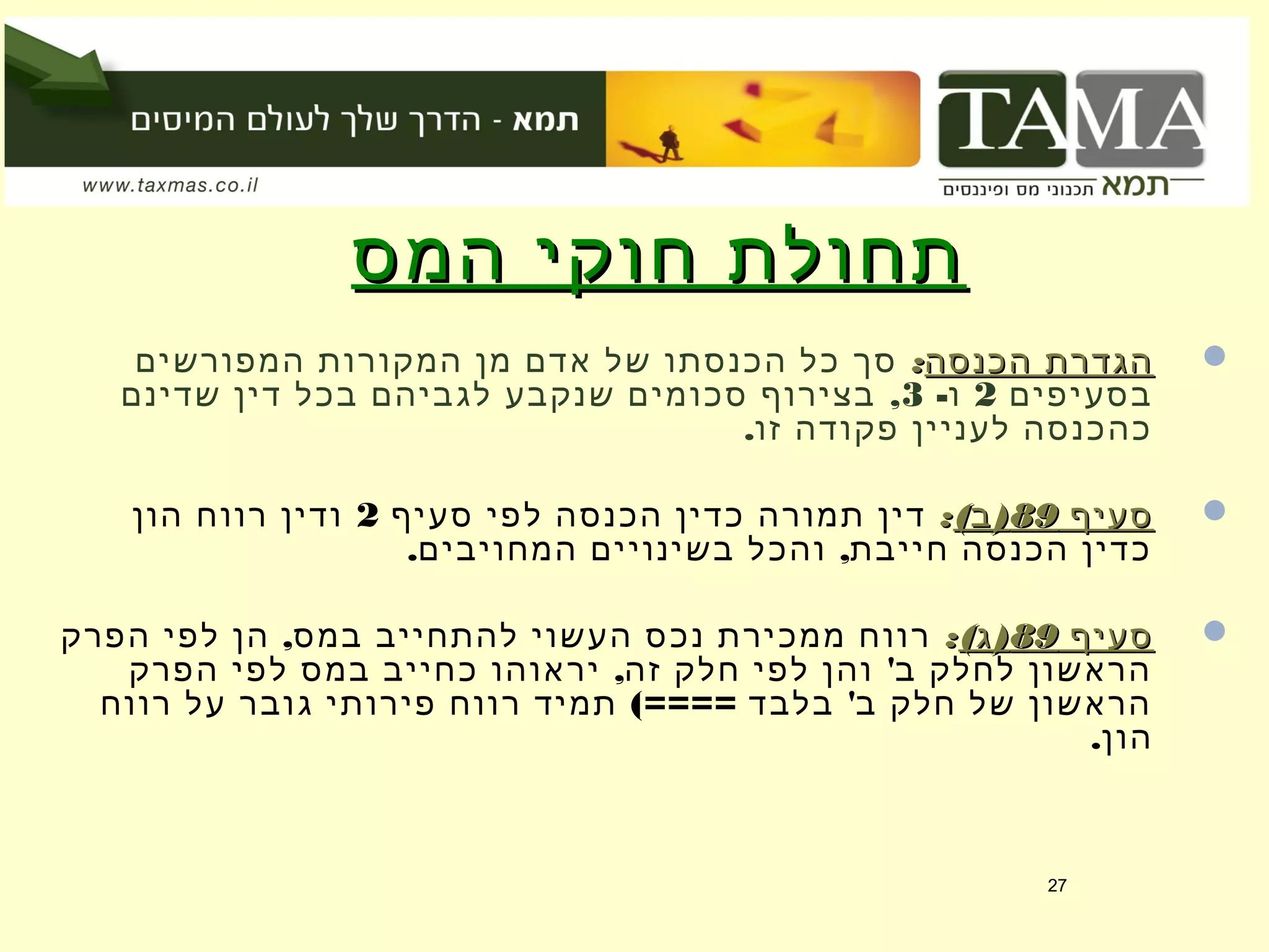 ‫המס‬ ‫חוקי‬ ‫תחולת‬‫המס‬ ‫חוקי‬ ‫תחולת‬
‫הכנסה‬ ‫הגדרת‬‫הכנסה‬ ‫הגדרת‬::‫המפורשים‬ ‫המקורות‬ ‫מן‬ ‫אדם‬ ‫של‬ ‫הכנסתו‬ ‫כל‬ ‫סך‬
‫בסעיפים‬2-‫ו‬3,‫שדינם‬ ‫דין‬ ‫בכל‬ ‫לגביהם‬ ‫שנקבע‬ ‫סכומים‬ ‫בצירוף‬
.‫זו‬ ‫פקודה‬ ‫לעניין‬ ‫כהכנסה‬
‫סעיף‬‫סעיף‬8989( )‫ב‬( )‫ב‬::‫סעיף‬ ‫לפי‬ ‫הכנסה‬ ‫כדין‬ ‫תמורה‬ ‫דין‬2‫הון‬ ‫רווח‬ ‫ודין‬
. ,‫המחויבים‬ ‫בשינויים‬ ‫והכל‬ ‫חייבת‬ ‫הכנסה‬ ‫כדין‬
‫סעיף‬‫סעיף‬8989( )‫ג‬( )‫ג‬::,‫הפרק‬ ‫לפי‬ ‫הן‬ ‫במס‬ ‫להתחייב‬ ‫העשוי‬ ‫נכס‬ ‫ממכירת‬ ‫רווח‬
, '‫הפרק‬ ‫לפי‬ ‫במס‬ ‫כחייב‬ ‫יראוהו‬ ‫זה‬ ‫חלק‬ ‫לפי‬ ‫והן‬ ‫ב‬ ‫לחלק‬ ‫הראשון‬
(==== '‫רווח‬ ‫על‬ ‫גובר‬ ‫פירותי‬ ‫רווח‬ ‫תמיד‬ ‫בלבד‬ ‫ב‬ ‫חלק‬ ‫של‬ ‫הראשון‬
.‫הון‬
27
 