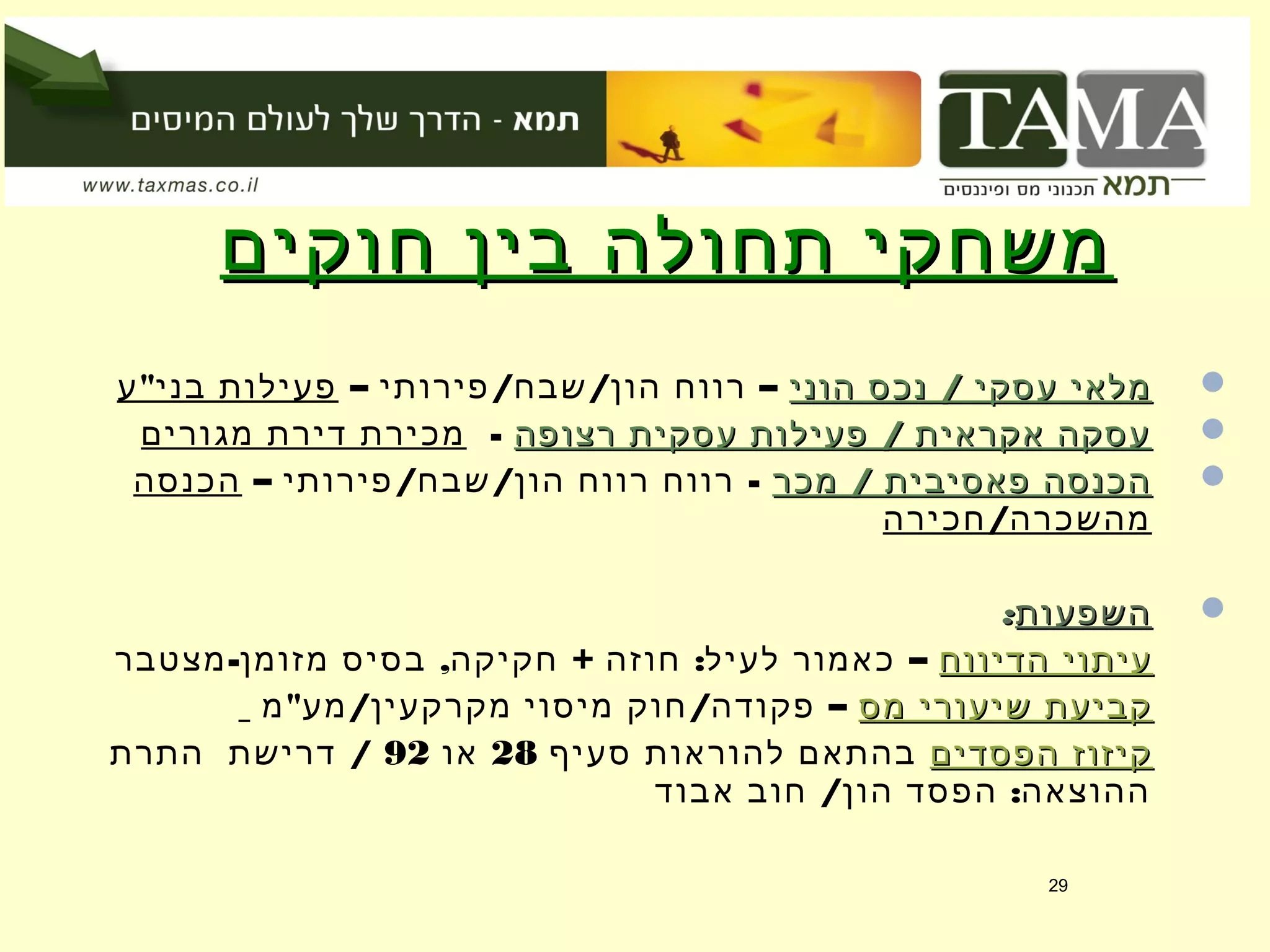 ‫חוקים‬ ‫בין‬ ‫תחולה‬ ‫משחקי‬‫חוקים‬ ‫בין‬ ‫תחולה‬ ‫משחקי‬
/‫הוני‬ ‫נכס‬ ‫עסקי‬ ‫מלאי‬/‫הוני‬ ‫נכס‬ ‫עסקי‬ ‫מלאי‬– / / –‫פירותי‬ ‫שבח‬ ‫הון‬ ‫רווח‬"‫ע‬ ‫בני‬ ‫פעילות‬
/‫רצופה‬ ‫עסקית‬ ‫פעילות‬ ‫אקראית‬ ‫עסקה‬/‫רצופה‬ ‫עסקית‬ ‫פעילות‬ ‫אקראית‬ ‫עסקה‬-‫מגורים‬ ‫דירת‬ ‫מכירת‬
/‫מכר‬ ‫פאסיבית‬ ‫הכנסה‬/‫מכר‬ ‫פאסיבית‬ ‫הכנסה‬– / / -‫פירותי‬ ‫שבח‬ ‫הון‬ ‫רווח‬ ‫רווח‬‫הכנסה‬
/‫חכירה‬ ‫מהשכרה‬
‫השפעות‬‫השפעות‬::
‫הדיווח‬ ‫עיתוי‬‫הדיווח‬ ‫עיתוי‬- , + : –‫מצטבר‬ ‫מזומן‬ ‫בסיס‬ ‫חקיקה‬ ‫חוזה‬ ‫לעיל‬ ‫כאמור‬
‫מס‬ ‫שיעורי‬ ‫קביעת‬‫מס‬ ‫שיעורי‬ ‫קביעת‬" / / –‫מ‬ ‫מע‬ ‫מקרקעין‬ ‫מיסוי‬ ‫חוק‬ ‫פקודה‬
‫הפסדים‬ ‫קיזוז‬‫הפסדים‬ ‫קיזוז‬‫סעיף‬ ‫להוראות‬ ‫בהתאם‬28‫או‬92/‫התרת‬ ‫דרישת‬
/ :‫אבוד‬ ‫חוב‬ ‫הון‬ ‫הפסד‬ ‫ההוצאה‬
29
 