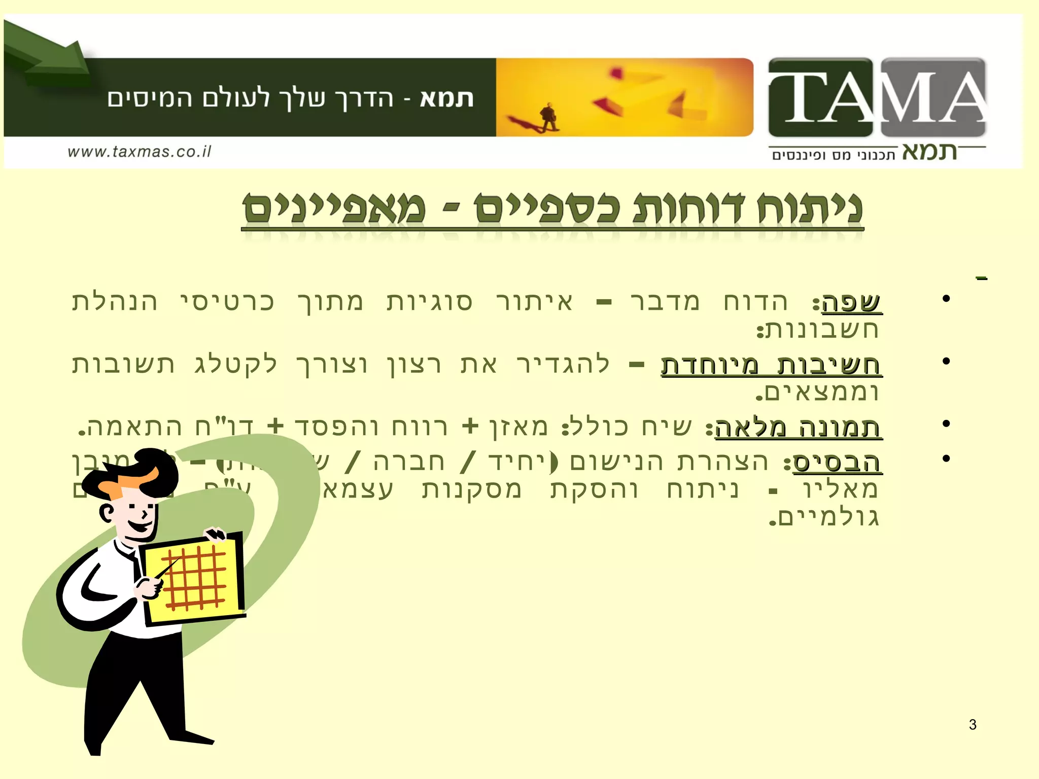 3
•‫שפה‬‫שפה‬– :‫הנהלת‬ ‫כרטיסי‬ ‫מתוך‬ ‫סוגיות‬ ‫איתור‬ ‫מדבר‬ ‫הדוח‬
:‫חשבונות‬
•‫מיוחדת‬ ‫חשיבות‬‫מיוחדת‬ ‫חשיבות‬–‫תשובות‬ ‫לקטלג‬ ‫וצורך‬ ‫רצון‬ ‫את‬ ‫להגדיר‬
.‫וממצאים‬
•‫מלאה‬ ‫תמונה‬‫מלאה‬ ‫תמונה‬. " + + : :‫התאמה‬ ‫ח‬ ‫דו‬ ‫והפסד‬ ‫רווח‬ ‫מאזן‬ ‫כולל‬ ‫שיח‬
•‫הבסיס‬‫הבסיס‬– ( / / ) :‫מובן‬ ‫לא‬ ‫שותפות‬ ‫חברה‬ ‫יחיד‬ ‫הנישום‬ ‫הצהרת‬
" -‫ממצאים‬ ‫פ‬ ‫ע‬ ‫עצמאיים‬ ‫מסקנות‬ ‫והסקת‬ ‫ניתוח‬ ‫מאליו‬
.‫גולמיים‬
 