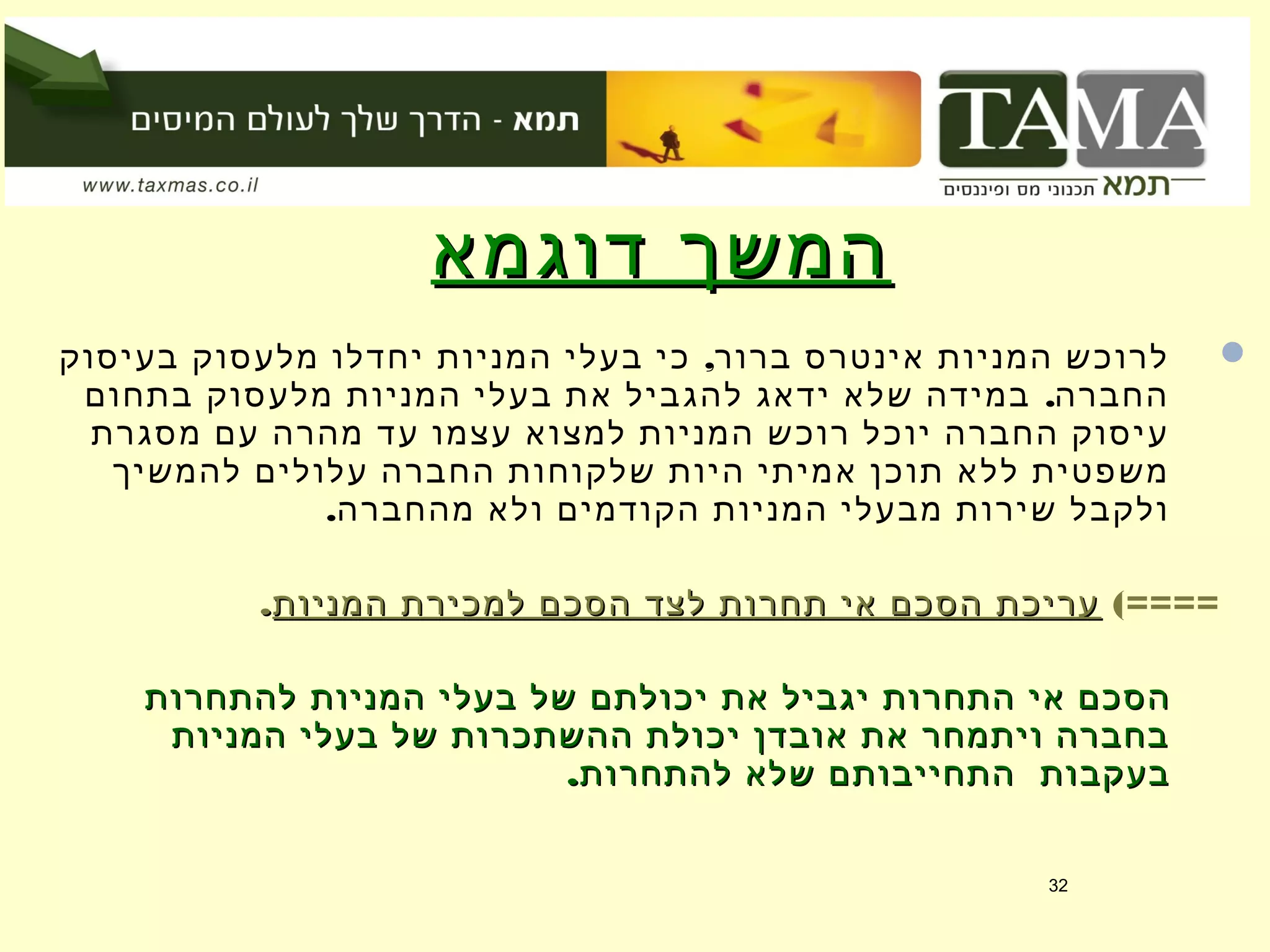 ‫דוגמא‬ ‫המשך‬‫דוגמא‬ ‫המשך‬
,‫בעיסוק‬ ‫מלעסוק‬ ‫יחדלו‬ ‫המניות‬ ‫בעלי‬ ‫כי‬ ‫ברור‬ ‫אינטרס‬ ‫המניות‬ ‫לרוכש‬
.‫בתחום‬ ‫מלעסוק‬ ‫המניות‬ ‫בעלי‬ ‫את‬ ‫להגביל‬ ‫ידאג‬ ‫שלא‬ ‫במידה‬ ‫החברה‬
‫מסגרת‬ ‫עם‬ ‫מהרה‬ ‫עד‬ ‫עצמו‬ ‫למצוא‬ ‫המניות‬ ‫רוכש‬ ‫יוכל‬ ‫החברה‬ ‫עיסוק‬
‫להמשיך‬ ‫עלולים‬ ‫החברה‬ ‫שלקוחות‬ ‫היות‬ ‫אמיתי‬ ‫תוכן‬ ‫ללא‬ ‫משפטית‬
.‫מהחברה‬ ‫ולא‬ ‫הקודמים‬ ‫המניות‬ ‫מבעלי‬ ‫שירות‬ ‫ולקבל‬
(====‫המניות‬ ‫למכירת‬ ‫הסכם‬ ‫לצד‬ ‫תחרות‬ ‫אי‬ ‫הסכם‬ ‫עריכת‬‫המניות‬ ‫למכירת‬ ‫הסכם‬ ‫לצד‬ ‫תחרות‬ ‫אי‬ ‫הסכם‬ ‫עריכת‬..
‫להתחרות‬ ‫המניות‬ ‫בעלי‬ ‫של‬ ‫יכולתם‬ ‫את‬ ‫יגביל‬ ‫התחרות‬ ‫אי‬ ‫הסכם‬‫להתחרות‬ ‫המניות‬ ‫בעלי‬ ‫של‬ ‫יכולתם‬ ‫את‬ ‫יגביל‬ ‫התחרות‬ ‫אי‬ ‫הסכם‬
‫המניות‬ ‫בעלי‬ ‫של‬ ‫ההשתכרות‬ ‫יכולת‬ ‫אובדן‬ ‫את‬ ‫ויתמחר‬ ‫בחברה‬‫המניות‬ ‫בעלי‬ ‫של‬ ‫ההשתכרות‬ ‫יכולת‬ ‫אובדן‬ ‫את‬ ‫ויתמחר‬ ‫בחברה‬
.‫להתחרות‬ ‫שלא‬ ‫התחייבותם‬ ‫בעקבות‬.‫להתחרות‬ ‫שלא‬ ‫התחייבותם‬ ‫בעקבות‬
32
 