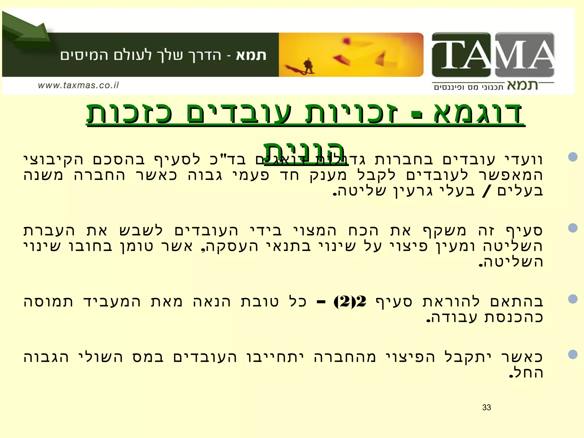 -‫כזכות‬ ‫עובדים‬ ‫זכויות‬ ‫דוגמא‬-‫כזכות‬ ‫עובדים‬ ‫זכויות‬ ‫דוגמא‬
‫הונית‬‫הונית‬ "‫הקיבוצי‬ ‫בהסכם‬ ‫לסעיף‬ ‫כ‬ ‫בד‬ ‫דואגים‬ ‫גדולות‬ ‫בחברות‬ ‫עובדים‬ ‫וועדי‬
‫משנה‬ ‫החברה‬ ‫כאשר‬ ‫גבוה‬ ‫פעמי‬ ‫חד‬ ‫מענק‬ ‫לקבל‬ ‫לעובדים‬ ‫המאפשר‬
. /‫שליטה‬ ‫גרעין‬ ‫בעלי‬ ‫בעלים‬
‫העברת‬ ‫את‬ ‫לשבש‬ ‫העובדים‬ ‫בידי‬ ‫המצוי‬ ‫הכח‬ ‫את‬ ‫משקף‬ ‫זה‬ ‫סעיף‬
,‫שינוי‬ ‫בחובו‬ ‫טומן‬ ‫אשר‬ ‫העסקה‬ ‫בתנאי‬ ‫שינוי‬ ‫על‬ ‫פיצוי‬ ‫ומעין‬ ‫השליטה‬
.‫השליטה‬
‫סעיף‬ ‫להוראת‬ ‫בהתאם‬2)2– (‫תמוסה‬ ‫המעביד‬ ‫מאת‬ ‫הנאה‬ ‫טובת‬ ‫כל‬
.‫עבודה‬ ‫כהכנסת‬
‫הגבוה‬ ‫השולי‬ ‫במס‬ ‫העובדים‬ ‫יתחייבו‬ ‫מהחברה‬ ‫הפיצוי‬ ‫יתקבל‬ ‫כאשר‬
.‫החל‬
33
 