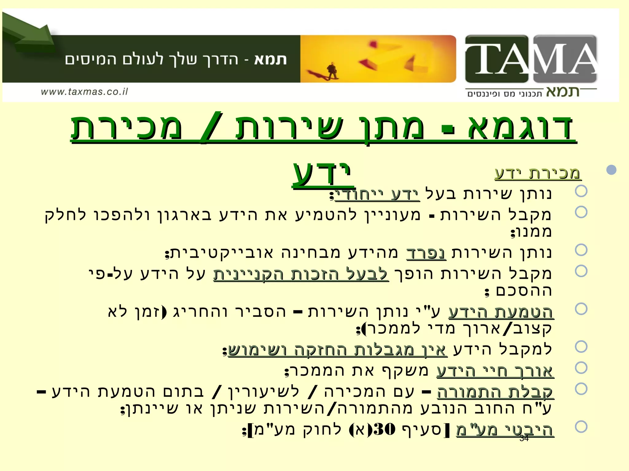 / -‫מכירת‬ ‫שירות‬ ‫מתן‬ ‫דוגמא‬/ -‫מכירת‬ ‫שירות‬ ‫מתן‬ ‫דוגמא‬
‫ידע‬‫ידע‬ ‫ידע‬ ‫מכירת‬‫ידע‬ ‫מכירת‬
‫בעל‬ ‫שירות‬ ‫נותן‬‫ייחודי‬ ‫ידע‬‫ייחודי‬ ‫ידע‬;
-‫לחלק‬ ‫ולהפכו‬ ‫בארגון‬ ‫הידע‬ ‫את‬ ‫להטמיע‬ ‫מעוניין‬ ‫השירות‬ ‫מקבל‬
;‫ממנו‬
‫השירות‬ ‫נותן‬‫נפרד‬‫נפרד‬;‫אובייקטיבית‬ ‫מבחינה‬ ‫מהידע‬
‫הופך‬ ‫השירות‬ ‫מקבל‬‫הקניינית‬ ‫הזכות‬ ‫לבעל‬‫הקניינית‬ ‫הזכות‬ ‫לבעל‬-‫פי‬ ‫על‬ ‫הידע‬ ‫על‬
; ‫ההסכם‬
‫הידע‬ ‫הטמעת‬‫הידע‬ ‫הטמעת‬) – "‫לא‬ ‫זמן‬ ‫והחריג‬ ‫הסביר‬ ‫השירות‬ ‫נותן‬ ‫י‬ ‫ע‬
;( /‫לממכר‬ ‫מדי‬ ‫ארוך‬ ‫קצוב‬
‫הידע‬ ‫למקבל‬‫ושימוש‬ ‫החזקה‬ ‫מגבלות‬ ‫אין‬‫ושימוש‬ ‫החזקה‬ ‫מגבלות‬ ‫אין‬;
‫הידע‬ ‫חיי‬ ‫אורך‬‫הידע‬ ‫חיי‬ ‫אורך‬;‫הממכר‬ ‫את‬ ‫משקף‬
‫התמורה‬ ‫קבלת‬‫התמורה‬ ‫קבלת‬– / / –‫הידע‬ ‫הטמעת‬ ‫בתום‬ ‫לשיעורין‬ ‫המכירה‬ ‫עם‬
; / "‫שיינתן‬ ‫או‬ ‫שניתן‬ ‫השירות‬ ‫מהתמורה‬ ‫הנובע‬ ‫החוב‬ ‫ח‬ ‫ע‬
"‫מ‬ ‫מע‬ ‫היבטי‬"‫מ‬ ‫מע‬ ‫היבטי‬]‫סעיף‬30;[ " ( )‫מ‬ ‫מע‬ ‫לחוק‬ ‫א‬ 34
 