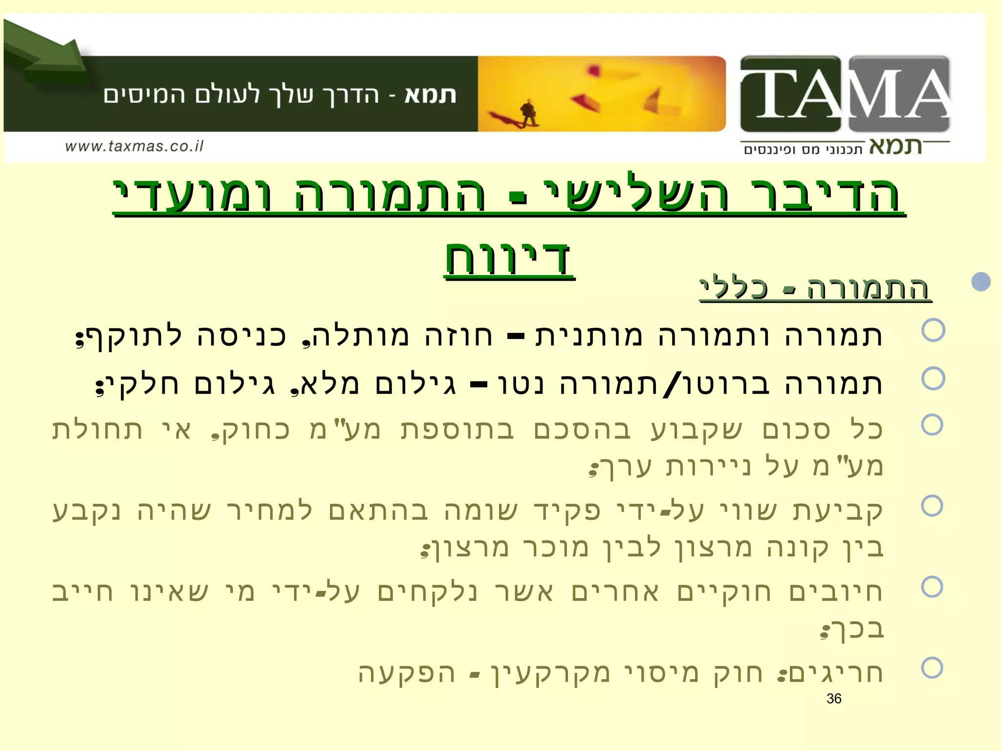 -‫ומועדי‬ ‫התמורה‬ ‫השלישי‬ ‫הדיבר‬-‫ומועדי‬ ‫התמורה‬ ‫השלישי‬ ‫הדיבר‬
‫דיווח‬‫דיווח‬ -‫כללי‬ ‫התמורה‬-‫כללי‬ ‫התמורה‬
; , –‫לתוקף‬ ‫כניסה‬ ‫מותלה‬ ‫חוזה‬ ‫מותנית‬ ‫ותמורה‬ ‫תמורה‬
; , – /‫חלקי‬ ‫גילום‬ ‫מלא‬ ‫גילום‬ ‫נטו‬ ‫תמורה‬ ‫ברוטו‬ ‫תמורה‬
, "‫תחולת‬ ‫אי‬ ‫כחוק‬ ‫מ‬ ‫מע‬ ‫בתוספת‬ ‫בהסכם‬ ‫שקבוע‬ ‫סכום‬ ‫כל‬
; "‫ערך‬ ‫ניירות‬ ‫על‬ ‫מ‬ ‫מע‬
-‫נקבע‬ ‫שהיה‬ ‫למחיר‬ ‫בהתאם‬ ‫שומה‬ ‫פקיד‬ ‫ידי‬ ‫על‬ ‫שווי‬ ‫קביעת‬
;‫מרצון‬ ‫מוכר‬ ‫לבין‬ ‫מרצון‬ ‫קונה‬ ‫בין‬
-‫חייב‬ ‫שאינו‬ ‫מי‬ ‫ידי‬ ‫על‬ ‫נלקחים‬ ‫אשר‬ ‫אחרים‬ ‫חוקיים‬ ‫חיובים‬
;‫בכך‬
- :‫הפקעה‬ ‫מקרקעין‬ ‫מיסוי‬ ‫חוק‬ ‫חריגים‬
36
 