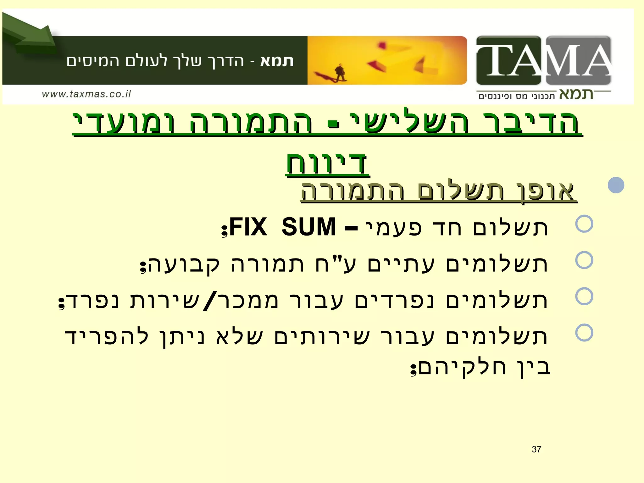 -‫ומועדי‬ ‫התמורה‬ ‫השלישי‬ ‫הדיבר‬-‫ומועדי‬ ‫התמורה‬ ‫השלישי‬ ‫הדיבר‬
‫דיווח‬‫דיווח‬
‫התמורה‬ ‫תשלום‬ ‫אופן‬‫התמורה‬ ‫תשלום‬ ‫אופן‬
– ‫פעמי‬ ‫חד‬ ‫תשלום‬FIX SUM;
; "‫קבועה‬ ‫תמורה‬ ‫ח‬ ‫ע‬ ‫עתיים‬ ‫תשלומים‬
; /‫נפרד‬ ‫שירות‬ ‫ממכר‬ ‫עבור‬ ‫נפרדים‬ ‫תשלומים‬
‫להפריד‬ ‫ניתן‬ ‫שלא‬ ‫שירותים‬ ‫עבור‬ ‫תשלומים‬
;‫חלקיהם‬ ‫בין‬
37
 