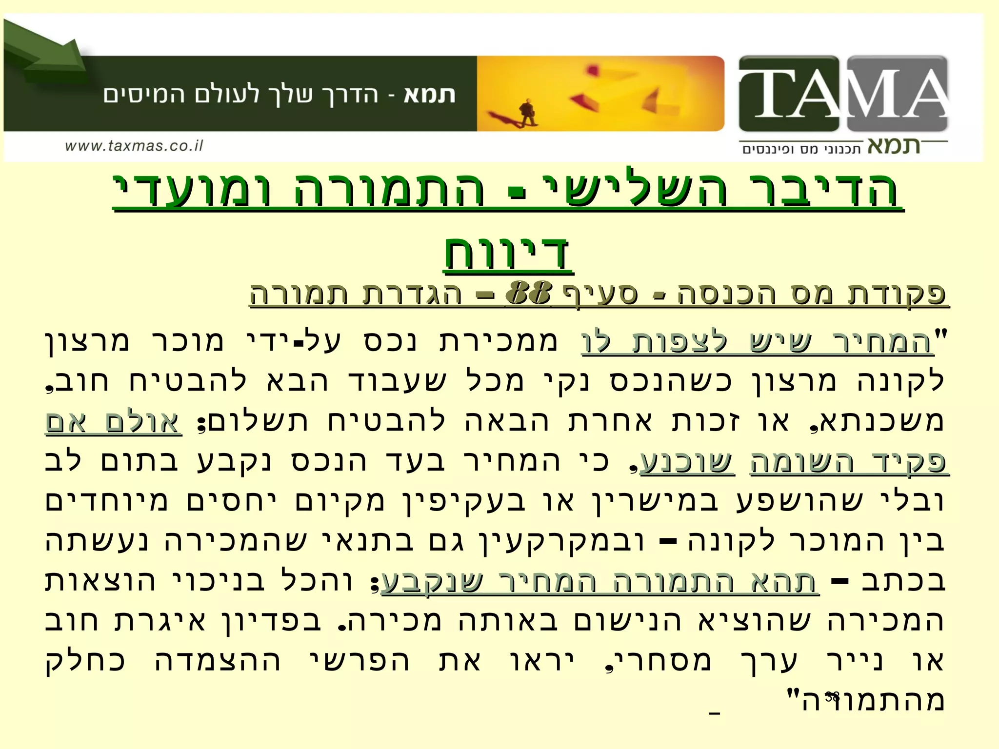 -‫ומועדי‬ ‫התמורה‬ ‫השלישי‬ ‫הדיבר‬-‫ומועדי‬ ‫התמורה‬ ‫השלישי‬ ‫הדיבר‬
‫דיווח‬‫דיווח‬
-‫סעיף‬ ‫הכנסה‬ ‫מס‬ ‫פקודת‬-‫סעיף‬ ‫הכנסה‬ ‫מס‬ ‫פקודת‬8888–‫תמורה‬ ‫הגדרת‬ –‫תמורה‬ ‫הגדרת‬
"‫לו‬ ‫לצפות‬ ‫שיש‬ ‫המחיר‬‫לו‬ ‫לצפות‬ ‫שיש‬ ‫המחיר‬-‫מרצון‬ ‫מוכר‬ ‫ידי‬ ‫על‬ ‫נכס‬ ‫ממכירת‬
,‫חוב‬ ‫להבטיח‬ ‫הבא‬ ‫שעבוד‬ ‫מכל‬ ‫נקי‬ ‫כשהנכס‬ ‫מרצון‬ ‫לקונה‬
; ,‫תשלום‬ ‫להבטיח‬ ‫הבאה‬ ‫אחרת‬ ‫זכות‬ ‫או‬ ‫משכנתא‬‫אם‬ ‫אולם‬‫אם‬ ‫אולם‬
‫השומה‬ ‫פקיד‬‫השומה‬ ‫פקיד‬‫שוכנע‬‫שוכנע‬,‫לב‬ ‫בתום‬ ‫נקבע‬ ‫הנכס‬ ‫בעד‬ ‫המחיר‬ ‫כי‬
‫מיוחדים‬ ‫יחסים‬ ‫מקיום‬ ‫בעקיפין‬ ‫או‬ ‫במישרין‬ ‫שהושפע‬ ‫ובלי‬
–‫נעשתה‬ ‫שהמכירה‬ ‫בתנאי‬ ‫גם‬ ‫ובמקרקעין‬ ‫לקונה‬ ‫המוכר‬ ‫בין‬
– ‫בכתב‬‫שנקבע‬ ‫המחיר‬ ‫התמורה‬ ‫תהא‬‫שנקבע‬ ‫המחיר‬ ‫התמורה‬ ‫תהא‬;‫הוצאות‬ ‫בניכוי‬ ‫והכל‬
.‫חוב‬ ‫איגרת‬ ‫בפדיון‬ ‫מכירה‬ ‫באותה‬ ‫הנישום‬ ‫שהוציא‬ ‫המכירה‬
,‫כחלק‬ ‫ההצמדה‬ ‫הפרשי‬ ‫את‬ ‫יראו‬ ‫מסחרי‬ ‫ערך‬ ‫נייר‬ ‫או‬
"‫מהתמורה‬38
 