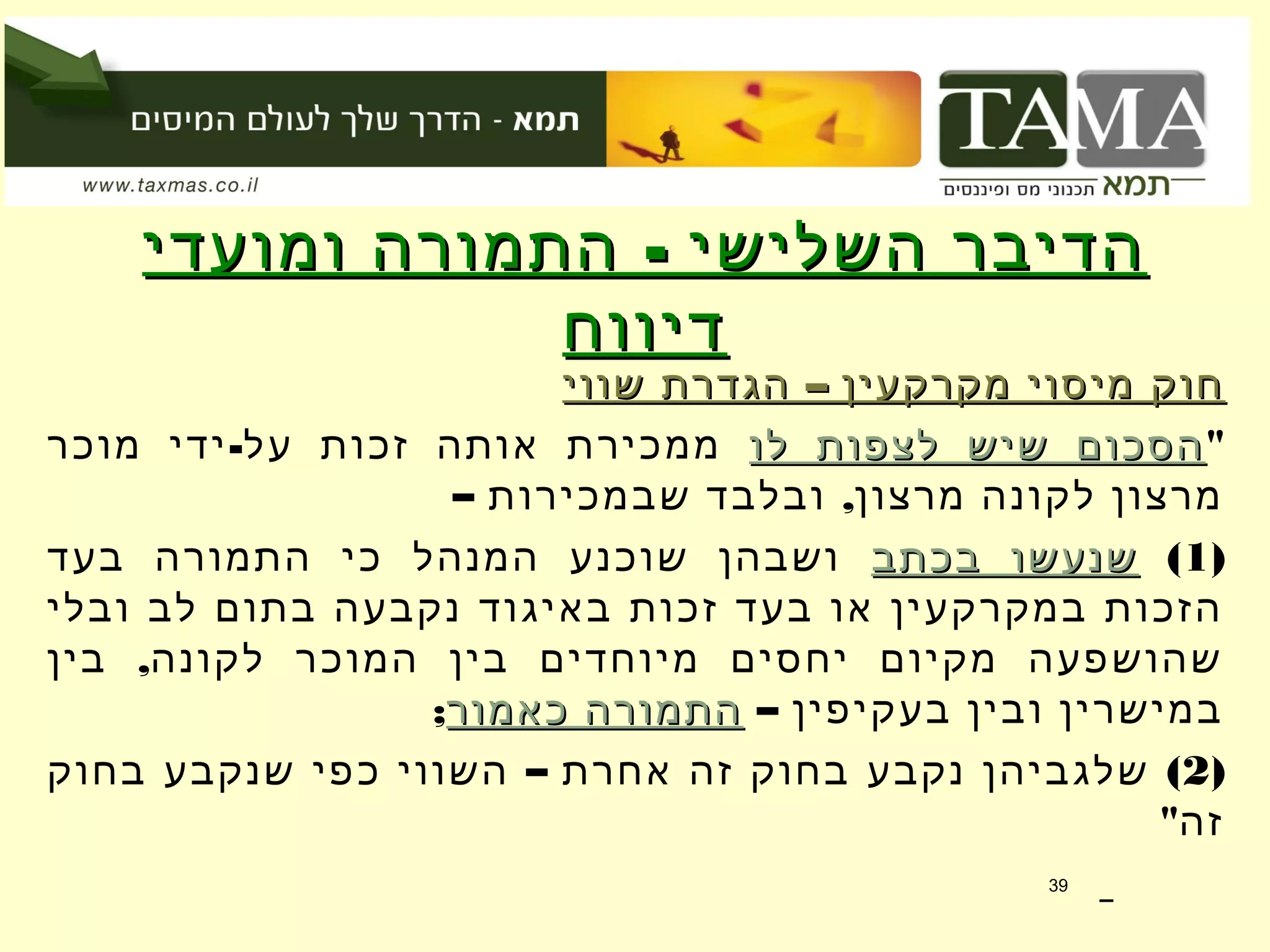 -‫ומועדי‬ ‫התמורה‬ ‫השלישי‬ ‫הדיבר‬-‫ומועדי‬ ‫התמורה‬ ‫השלישי‬ ‫הדיבר‬
‫דיווח‬‫דיווח‬
–‫שווי‬ ‫הגדרת‬ ‫מקרקעין‬ ‫מיסוי‬ ‫חוק‬–‫שווי‬ ‫הגדרת‬ ‫מקרקעין‬ ‫מיסוי‬ ‫חוק‬
"‫לו‬ ‫לצפות‬ ‫שיש‬ ‫הסכום‬‫לו‬ ‫לצפות‬ ‫שיש‬ ‫הסכום‬-‫מוכר‬ ‫ידי‬ ‫על‬ ‫זכות‬ ‫אותה‬ ‫ממכירת‬
– ,‫שבמכירות‬ ‫ובלבד‬ ‫מרצון‬ ‫לקונה‬ ‫מרצון‬
)1(‫בכתב‬ ‫שנעשו‬‫בכתב‬ ‫שנעשו‬‫בעד‬ ‫התמורה‬ ‫כי‬ ‫המנהל‬ ‫שוכנע‬ ‫ושבהן‬
‫ובלי‬ ‫לב‬ ‫בתום‬ ‫נקבעה‬ ‫באיגוד‬ ‫זכות‬ ‫בעד‬ ‫או‬ ‫במקרקעין‬ ‫הזכות‬
,‫בין‬ ‫לקונה‬ ‫המוכר‬ ‫בין‬ ‫מיוחדים‬ ‫יחסים‬ ‫מקיום‬ ‫שהושפעה‬
– ‫בעקיפין‬ ‫ובין‬ ‫במישרין‬‫כאמור‬ ‫התמורה‬‫כאמור‬ ‫התמורה‬;
)2– (‫בחוק‬ ‫שנקבע‬ ‫כפי‬ ‫השווי‬ ‫אחרת‬ ‫זה‬ ‫בחוק‬ ‫נקבע‬ ‫שלגביהן‬
"‫זה‬
39
 