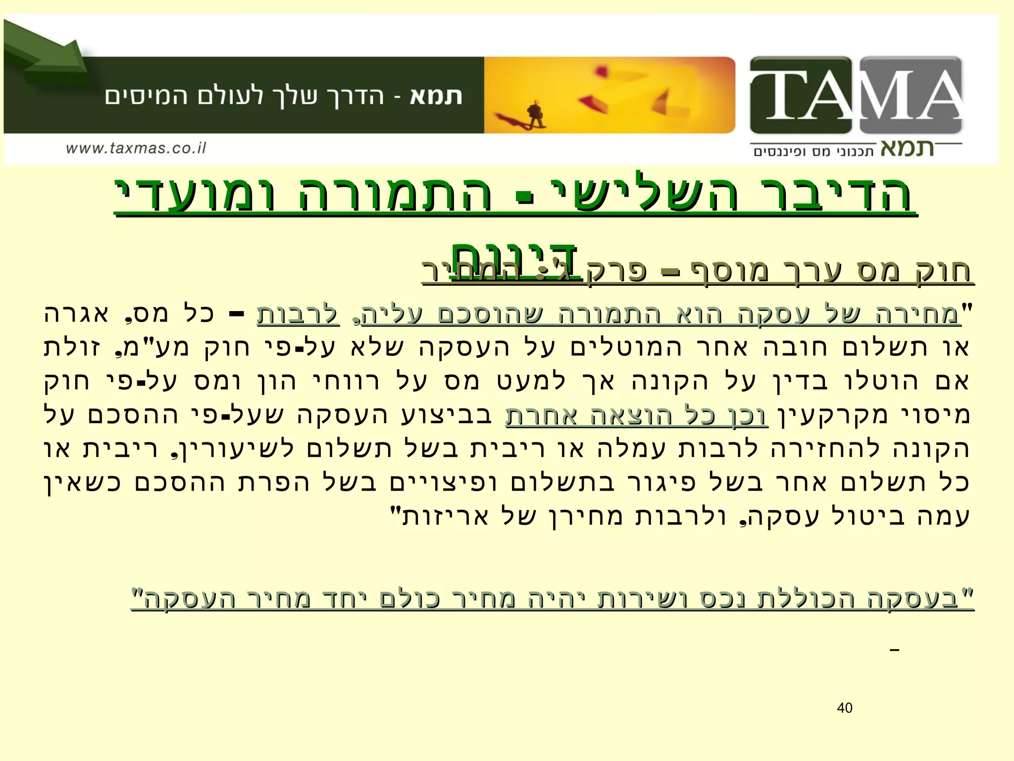 -‫ומועדי‬ ‫התמורה‬ ‫השלישי‬ ‫הדיבר‬-‫ומועדי‬ ‫התמורה‬ ‫השלישי‬ ‫הדיבר‬
‫דיווח‬‫דיווח‬:' –‫המחיר‬ ‫ג‬ ‫פרק‬ ‫מוסף‬ ‫ערך‬ ‫מס‬ ‫חוק‬:' –‫המחיר‬ ‫ג‬ ‫פרק‬ ‫מוסף‬ ‫ערך‬ ‫מס‬ ‫חוק‬
"‫עליה‬ ‫שהוסכם‬ ‫התמורה‬ ‫הוא‬ ‫עסקה‬ ‫של‬ ‫מחירה‬‫עליה‬ ‫שהוסכם‬ ‫התמורה‬ ‫הוא‬ ‫עסקה‬ ‫של‬ ‫מחירה‬,,‫לרבות‬‫לרבות‬, –‫אגרה‬ ‫מס‬ ‫כל‬
, " -‫זולת‬ ‫מ‬ ‫מע‬ ‫חוק‬ ‫פי‬ ‫על‬ ‫שלא‬ ‫העסקה‬ ‫על‬ ‫המוטלים‬ ‫אחר‬ ‫חובה‬ ‫תשלום‬ ‫או‬
-‫חוק‬ ‫פי‬ ‫על‬ ‫ומס‬ ‫הון‬ ‫רווחי‬ ‫על‬ ‫מס‬ ‫למעט‬ ‫אך‬ ‫הקונה‬ ‫על‬ ‫בדין‬ ‫הוטלו‬ ‫אם‬
‫מקרקעין‬ ‫מיסוי‬‫אחרת‬ ‫הוצאה‬ ‫כל‬ ‫וכן‬‫אחרת‬ ‫הוצאה‬ ‫כל‬ ‫וכן‬-‫על‬ ‫ההסכם‬ ‫פי‬ ‫שעל‬ ‫העסקה‬ ‫בביצוע‬
,‫או‬ ‫ריבית‬ ‫לשיעורין‬ ‫תשלום‬ ‫בשל‬ ‫ריבית‬ ‫או‬ ‫עמלה‬ ‫לרבות‬ ‫להחזירה‬ ‫הקונה‬
‫כשאין‬ ‫ההסכם‬ ‫הפרת‬ ‫בשל‬ ‫ופיצויים‬ ‫בתשלום‬ ‫פיגור‬ ‫בשל‬ ‫אחר‬ ‫תשלום‬ ‫כל‬
" ,‫אריזות‬ ‫של‬ ‫מחירן‬ ‫ולרבות‬ ‫עסקה‬ ‫ביטול‬ ‫עמה‬
" "‫העסקה‬ ‫מחיר‬ ‫יחד‬ ‫כולם‬ ‫מחיר‬ ‫יהיה‬ ‫ושירות‬ ‫נכס‬ ‫הכוללת‬ ‫בעסקה‬" "‫העסקה‬ ‫מחיר‬ ‫יחד‬ ‫כולם‬ ‫מחיר‬ ‫יהיה‬ ‫ושירות‬ ‫נכס‬ ‫הכוללת‬ ‫בעסקה‬
40
 