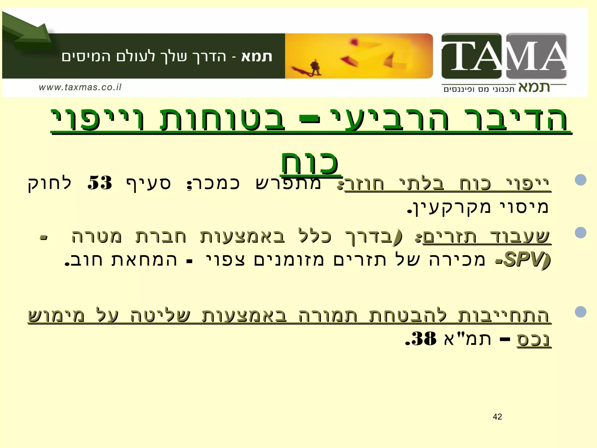 –‫וייפוי‬ ‫בטוחות‬ ‫הרביעי‬ ‫הדיבר‬–‫וייפוי‬ ‫בטוחות‬ ‫הרביעי‬ ‫הדיבר‬
‫כוח‬‫כוח‬ ‫חוזר‬ ‫בלתי‬ ‫כוח‬ ‫ייפוי‬‫חוזר‬ ‫בלתי‬ ‫כוח‬ ‫ייפוי‬::;‫סעיף‬ ‫כמכר‬ ‫מתפרש‬53‫לחוק‬
.‫מקרקעין‬ ‫מיסוי‬
‫תזרים‬ ‫שעבוד‬‫תזרים‬ ‫שעבוד‬- ) :‫מטרה‬ ‫חברת‬ ‫באמצעות‬ ‫כלל‬ ‫בדרך‬- ) :‫מטרה‬ ‫חברת‬ ‫באמצעות‬ ‫כלל‬ ‫בדרך‬
))SPVSPVׂׂ--. -‫חוב‬ ‫המחאת‬ ‫צפוי‬ ‫מזומנים‬ ‫תזרים‬ ‫של‬ ‫מכירה‬
‫מימוש‬ ‫על‬ ‫שליטה‬ ‫באמצעות‬ ‫תמורה‬ ‫להבטחת‬ ‫התחייבות‬‫מימוש‬ ‫על‬ ‫שליטה‬ ‫באמצעות‬ ‫תמורה‬ ‫להבטחת‬ ‫התחייבות‬
‫נכס‬‫נכס‬" –‫א‬ ‫תמ‬38.
42
 