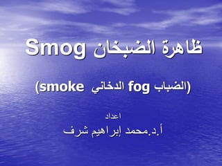 Smog ‫الضبخان‬ ‫ة‬‫ظاهر‬
)smoke ‫الدخاني‬ fog (‫الضباب‬
‫اعداد‬
‫أ‬.‫د‬.‫شرف‬ ‫إبراهيم‬ ‫محمد‬
 