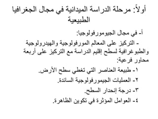 ً‫ال‬‫أو‬:‫الجغرافيا‬ ‫مجال‬ ‫في‬ ‫الميدانية‬ ‫الدراسة‬ ‫مرحلة‬
‫الطبيعية‬
‫أ‬-‫الجيومورفولوجيا‬ ‫مجال‬ ‫في‬:
-‫والهيدرولوجية‬ ‫المورفولوجية‬ ‫المعالم‬ ‫على‬ ‫التركيز‬
‫أربعة‬ ‫على‬ ‫التركيز‬ ‫مع‬ ‫الدراسة‬ ‫إقليم‬ ‫لسطح‬ ‫والطبوغرافية‬
‫فرعية‬ ‫محاور‬:
1-‫األرض‬ ‫سطح‬ ‫تغطي‬ ‫التي‬ ‫العناصر‬ ‫طبيعة‬.
2-‫السائدة‬ ‫الجيمورفولوجية‬ ‫العمليات‬.
3-‫السطح‬ ‫إنحدار‬ ‫درجة‬.
4-‫الظاهرة‬ ‫تكوين‬ ‫في‬ ‫المؤثرة‬ ‫العوامل‬.
 