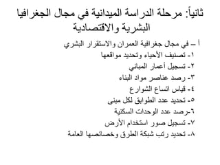 ً‫ا‬‫ثاني‬:‫الجغرافيا‬ ‫مجال‬ ‫في‬ ‫الميدانية‬ ‫الدراسة‬ ‫مرحلة‬
‫واالقتصادية‬ ‫البشرية‬
‫أ‬–‫البشري‬ ‫واالستقرار‬ ‫العمران‬ ‫جغرافية‬ ‫مجال‬ ‫في‬
1-‫مواقعها‬ ‫وتحديد‬ ‫األحياء‬ ‫تصنيف‬
2-‫المباني‬ ‫أعمار‬ ‫تسجيل‬
3-‫البناء‬ ‫مواد‬ ‫عناصر‬ ‫رصد‬
4-‫الشوارع‬ ‫اتساع‬ ‫قياس‬
5-‫مبنى‬ ‫لكل‬ ‫الطوابق‬ ‫عدد‬ ‫تحديد‬
6-‫السكنية‬ ‫الوحدات‬ ‫عدد‬ ‫رصد‬
7-‫األرض‬ ‫استخدام‬ ‫صور‬ ‫تسجيل‬
8-‫العامة‬ ‫وخصائصها‬ ‫الطرق‬ ‫شبكة‬ ‫رتب‬ ‫تحديد‬
 