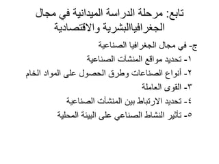 ‫تابع‬:‫مجال‬ ‫في‬ ‫الميدانية‬ ‫الدراسة‬ ‫مرحلة‬
‫واالقتصادية‬ ‫الجغرافياالبشرية‬
‫ج‬-‫الصناعية‬ ‫الجغرافيا‬ ‫مجال‬ ‫في‬
1-‫الصناعية‬ ‫المنشآت‬ ‫مواقع‬ ‫تحديد‬
2-‫الخام‬ ‫المواد‬ ‫على‬ ‫الحصول‬ ‫وطرق‬ ‫الصناعات‬ ‫أنواع‬
3-‫العاملة‬ ‫القوى‬
4-‫الصناعية‬ ‫المنشآت‬ ‫بين‬ ‫االرتباط‬ ‫تحديد‬
5-‫المحلية‬ ‫البيئة‬ ‫على‬ ‫الصناعي‬ ‫النشاط‬ ‫تأثير‬
 