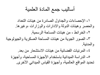 ‫العلمية‬ ‫المادة‬ ‫جمع‬ ‫أساليب‬
1-‫التعداد‬ ‫هيئات‬ ‫من‬ ‫الصادرة‬ ‫والجداول‬ ‫اإلحصاءات‬
‫،وغيرها‬ ‫والوزارات‬ ‫واالدارات‬ ‫الدولة‬ ‫وهيئات‬ ‫والحصر‬.
2-‫الرسمية‬ ‫المساحة‬ ‫هيئات‬ ‫من‬ ، ‫الخرائط‬.
3-‫والجيولوجية‬ ‫العسكرية‬ ‫المساحة‬ ‫هيئات‬ ‫من‬ ‫الجوية‬ ‫الصور‬
‫والمدنية‬.
4-‫بعد‬ ‫من‬ ‫االستشعار‬ ‫هيئات‬ ‫من‬ ‫الفضائية‬ ‫المرئيات‬.
5-‫وأجهزة‬ ،‫المساحية‬ ‫األجهزة‬ ‫باستخدام‬ ‫الميدانية‬ ‫الدراسة‬
‫األخرى‬ ‫الميداني‬ ‫القياس‬ ‫وأجهزة‬ ،‫العالمية‬ ‫المواقع‬ ‫تحديد‬.
 