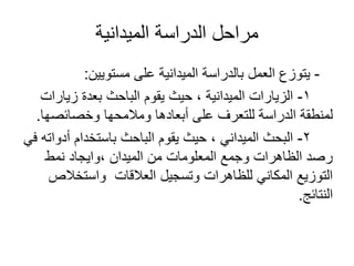 ‫الميدانية‬ ‫الدراسة‬ ‫مراحل‬
-‫مستويين‬ ‫على‬ ‫الميدانية‬ ‫بالدراسة‬ ‫العمل‬ ‫يتوزع‬:
1-‫زيارات‬ ‫بعدة‬ ‫الباحث‬ ‫يقوم‬ ‫حيث‬ ، ‫الميدانية‬ ‫الزيارات‬
‫وخصائصها‬ ‫ومالمحها‬ ‫أبعادها‬ ‫على‬ ‫للتعرف‬ ‫الدراسة‬ ‫لمنطقة‬.
2-‫في‬ ‫أدواته‬ ‫باستخدام‬ ‫الباحث‬ ‫يقوم‬ ‫حيث‬ ، ‫الميداني‬ ‫البحث‬
‫نمط‬ ‫،وايجاد‬ ‫الميدان‬ ‫من‬ ‫المعلومات‬ ‫وجمع‬ ‫الظاهرات‬ ‫رصد‬
‫واستخالص‬ ‫العالقات‬ ‫وتسجيل‬ ‫للظاهرات‬ ‫المكاني‬ ‫التوزيع‬
‫النتائج‬.
 